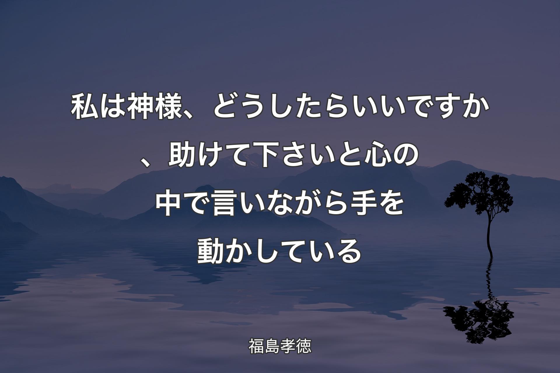 私は神様、どうしたらいいですか、助けて下さいと心の中で言いながら手を動かしている - 福島孝徳