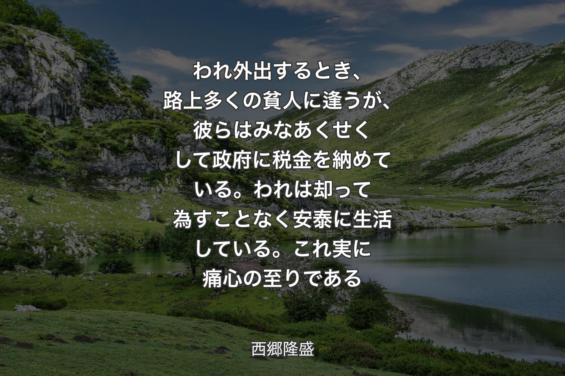 われ外出するとき、路上多くの貧人に逢うが、彼らはみなあくせくして政府に税金を納めている。われは却って為すことなく安泰に生活している。これ実に痛心の至りである - 西郷隆盛