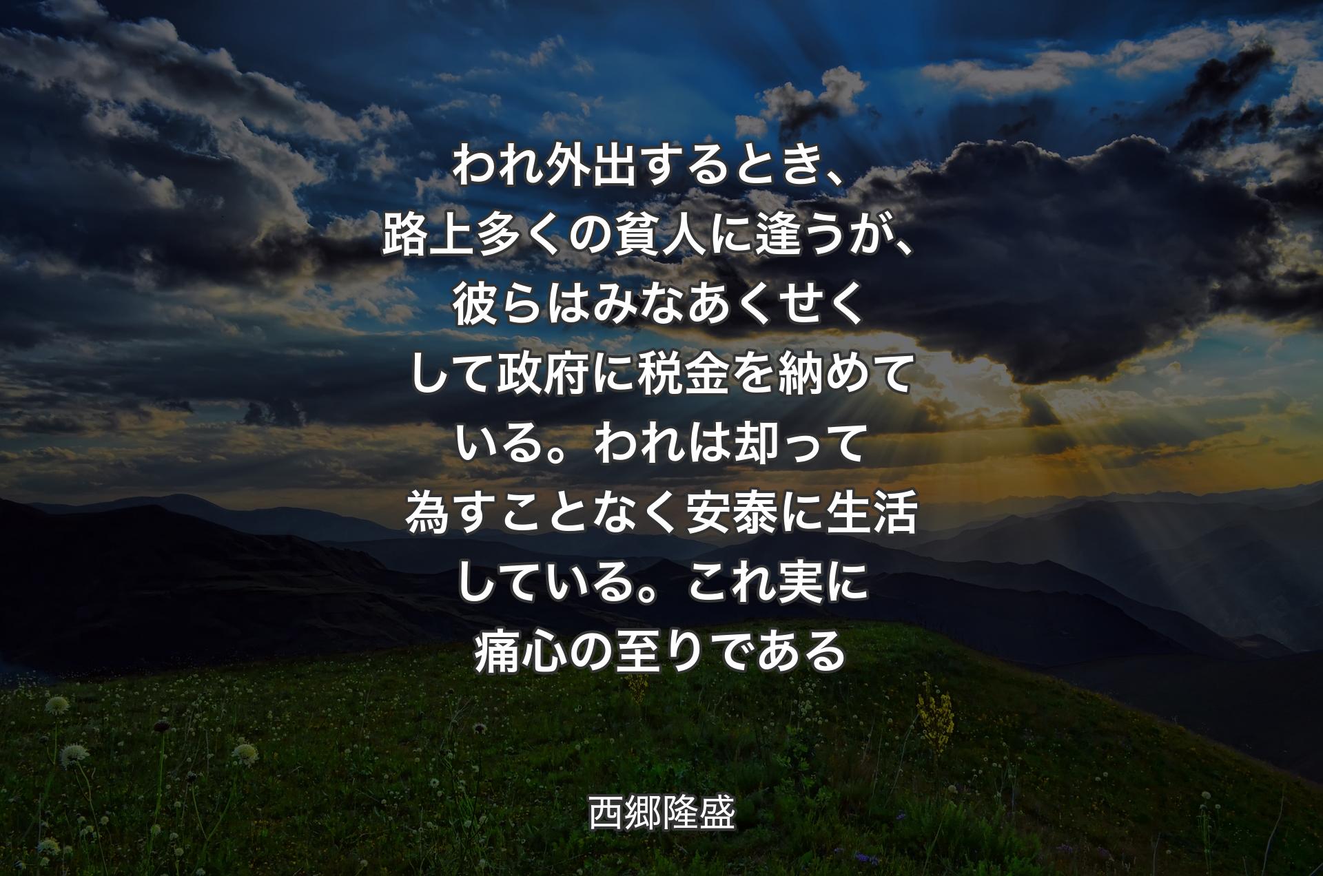 われ外出するとき、路上多くの貧人に逢うが、彼らはみなあくせくして政府に税金を納めている。われは却って為すことなく安泰に生活している。これ実に痛心の至りである - 西郷隆盛