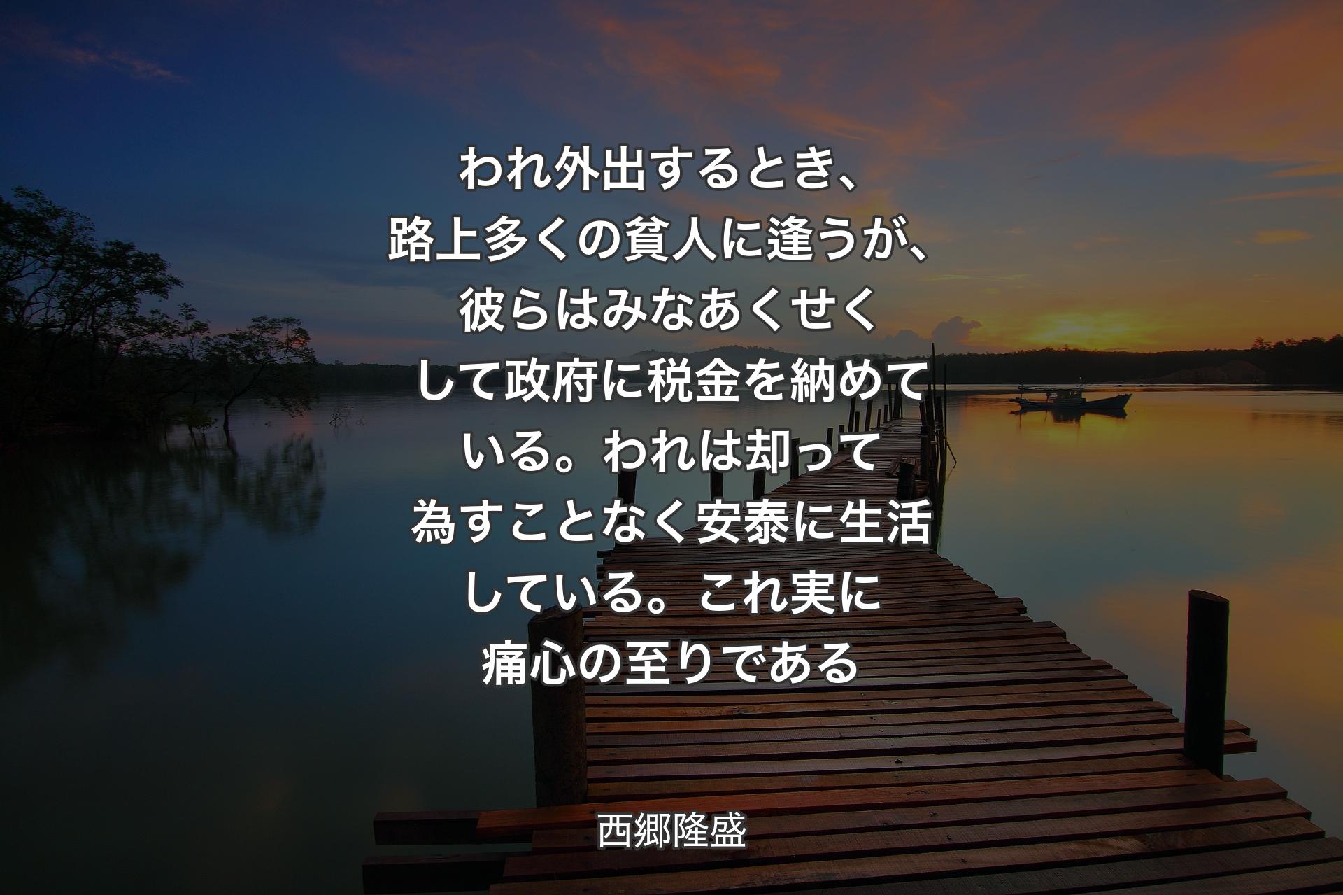 われ外出するとき、路上多くの貧人に逢うが、彼らはみなあくせくして政府に税金を納めている。われは却って為すことなく安泰に生活している。これ実に痛心の至りである - 西郷隆盛