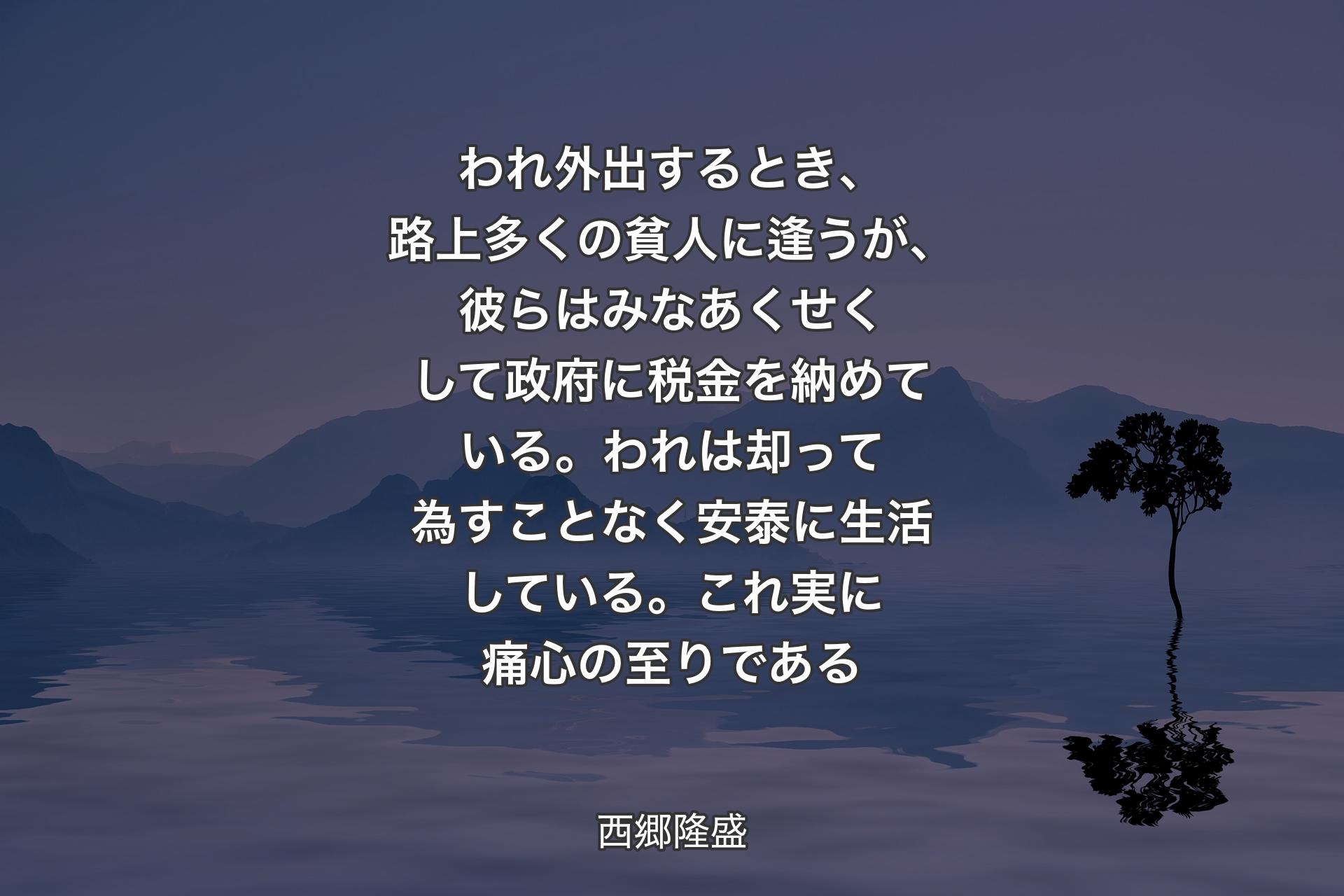 われ外出するとき、路上多くの貧人に逢うが、彼らはみなあくせくして政府に税金を納めている。われは却って為すことなく安泰に生活している。これ実に痛心の至りである - 西郷隆盛