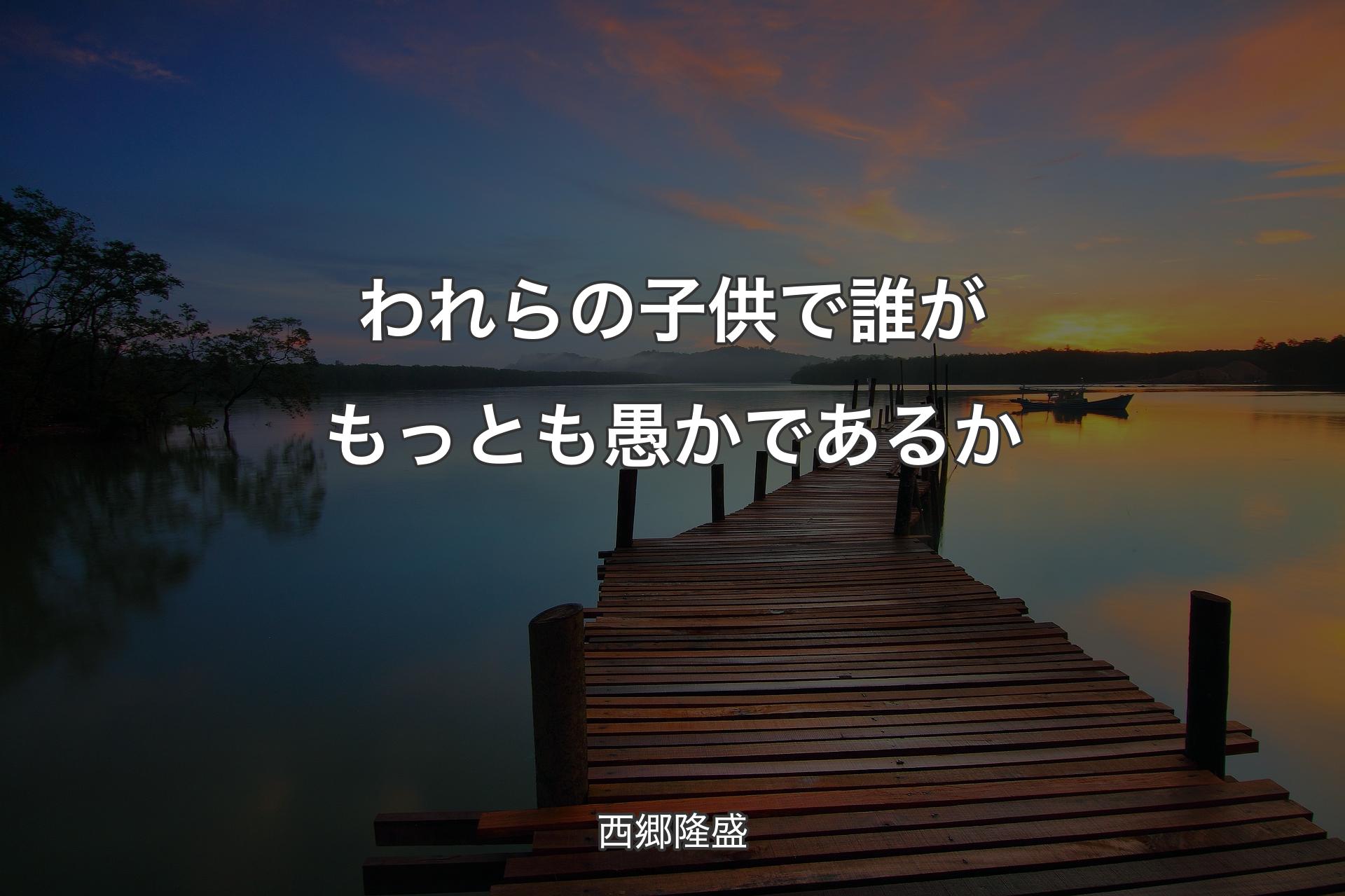 【背景3】われらの子供で誰がもっとも愚かであるか - 西郷隆盛