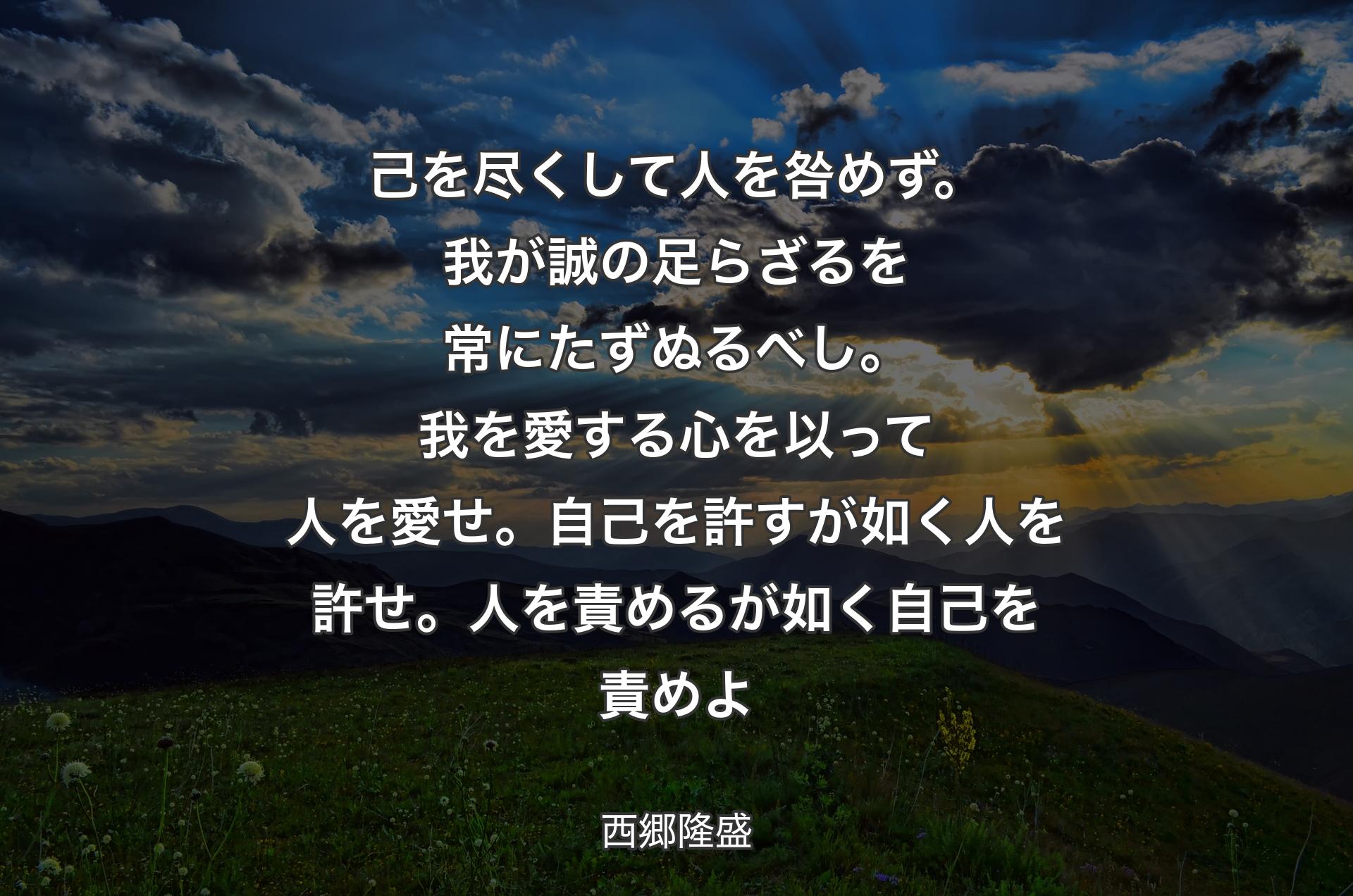 己を尽くして人を咎めず。我が誠の足らざるを常にたずぬるべし。我を愛する心を以って人を愛せ。自己を許すが如く人を許せ。人を責めるが如く自己を責めよ - 西郷隆盛