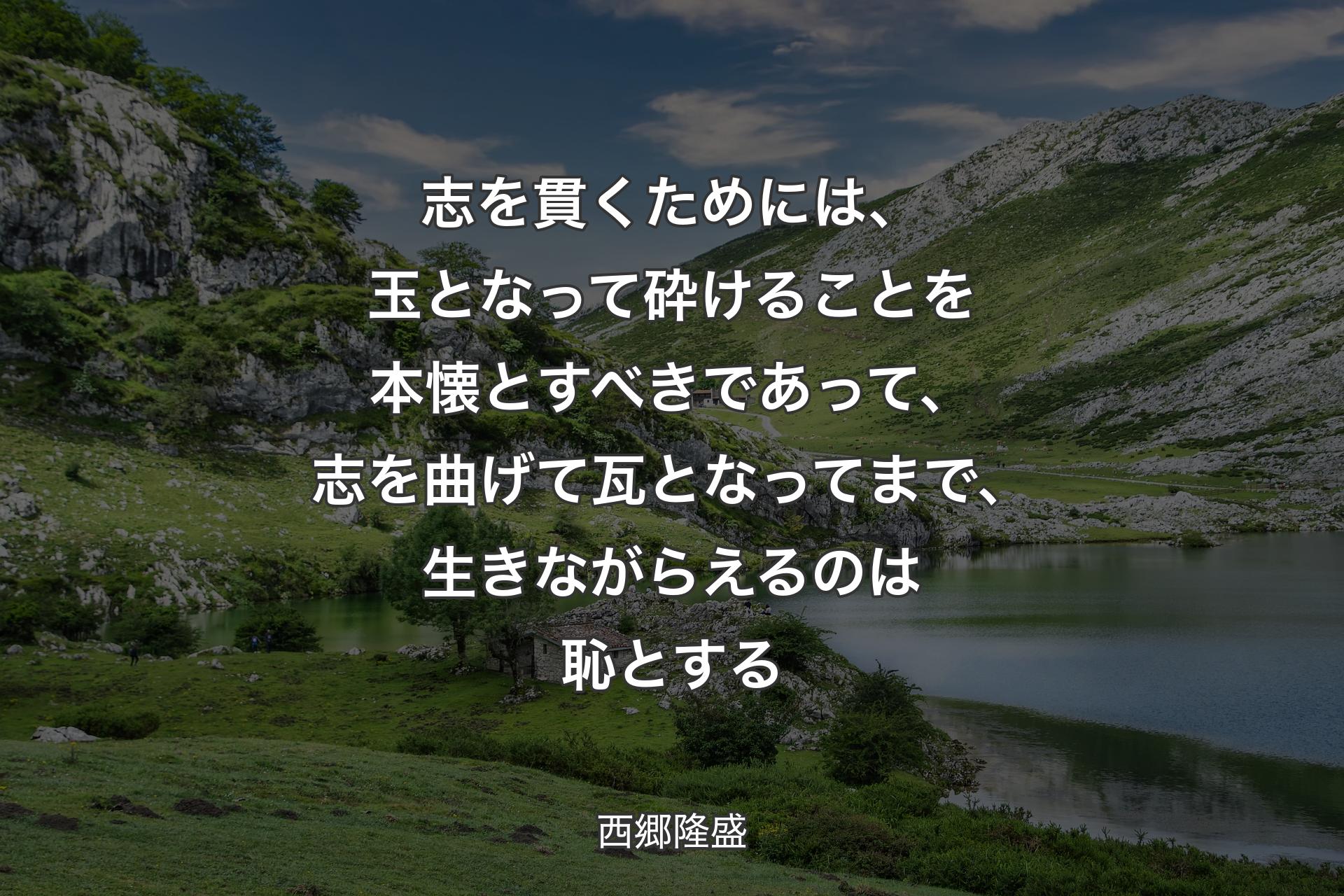 志を貫くためには、玉となって砕けることを本懐とすべきであって、志を曲げて瓦となってまで、生きながらえるのは恥とする - 西郷隆盛