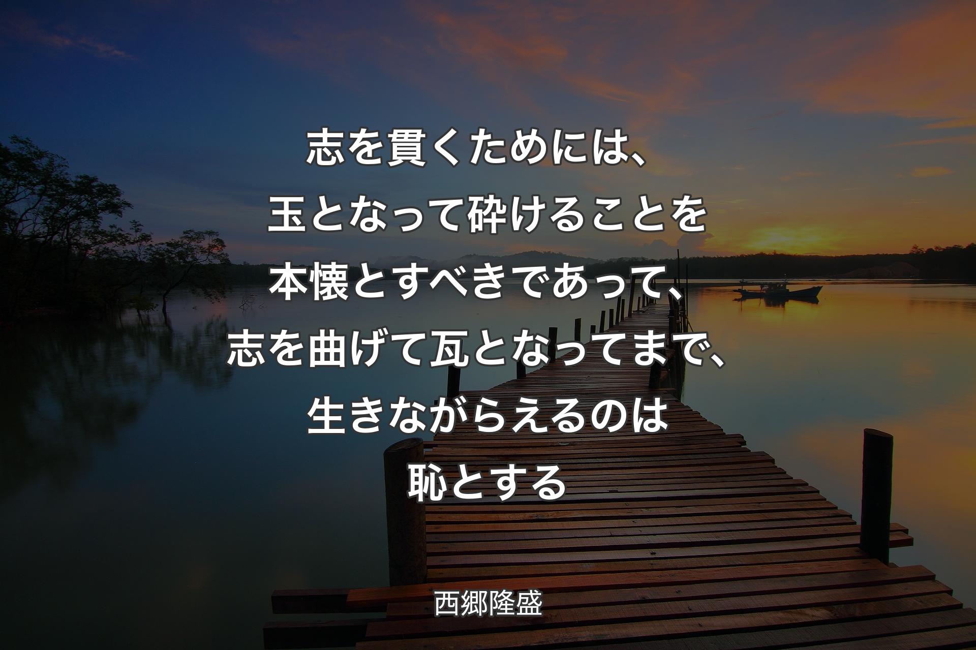 志を貫くためには、玉となって砕けることを本懐とすべきであって、志を曲げて瓦となってまで、生きながらえるのは恥とする - 西郷隆盛