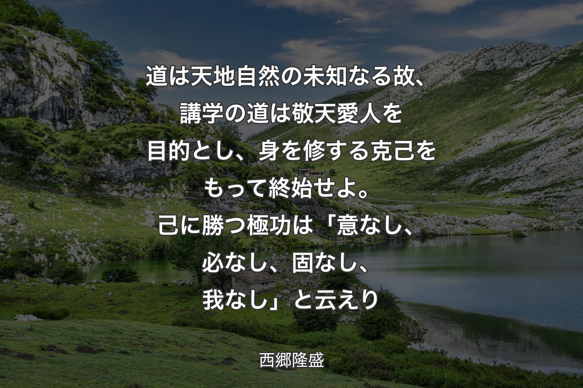 道は天地自然の未知なる故、講学の道は敬天愛人を目的とし、身を修する克己をもって終始せよ。己に勝つ極功は「意なし、必なし、固なし、我なし」と云えり - 西郷隆盛