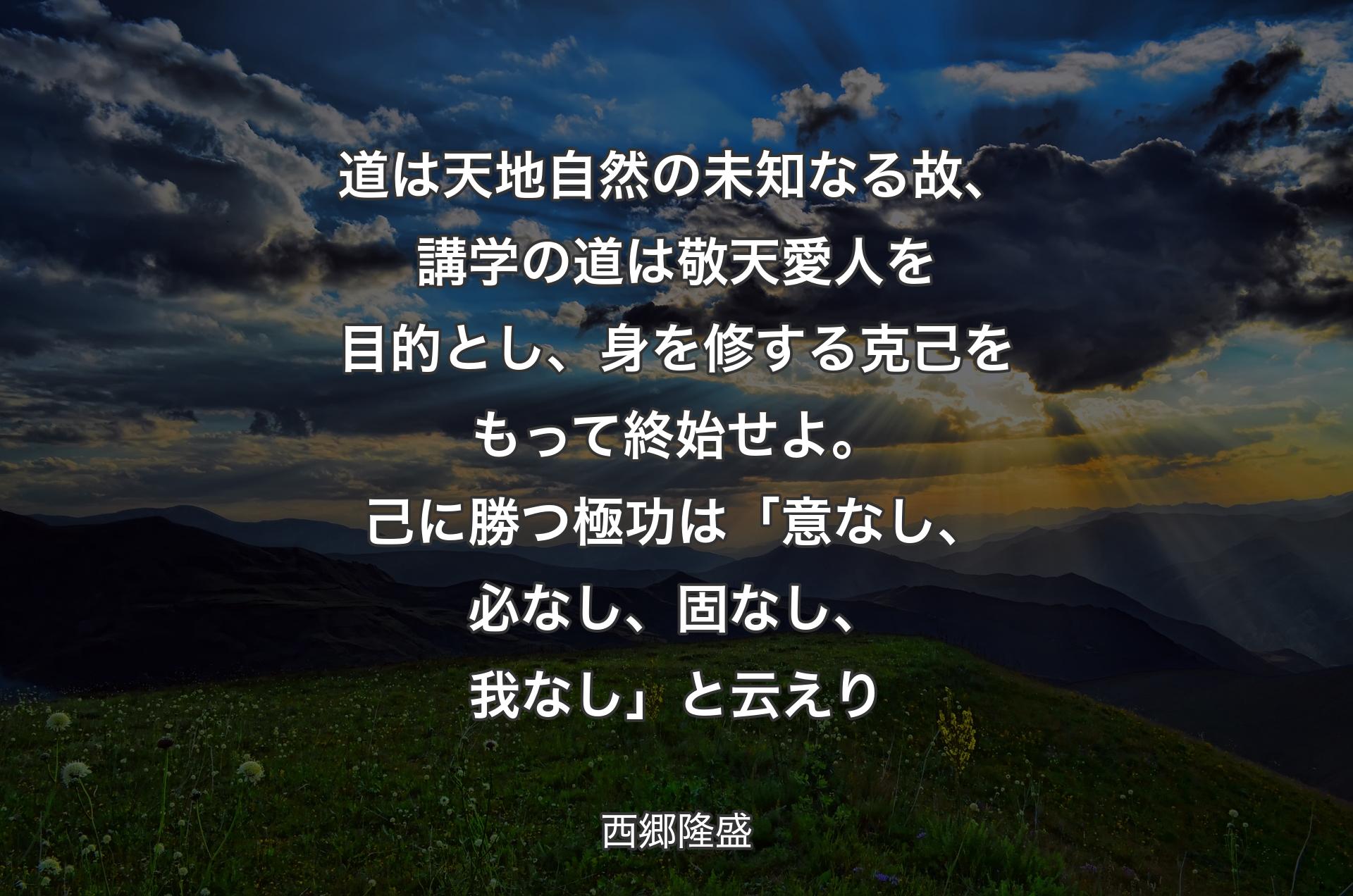 道は天地自然の未知なる故、講学の道は敬天愛人を目的とし、身を修する克己をもって終始せよ。己に勝つ極功は「意なし、必なし、固なし、我なし」と云えり - 西郷隆盛