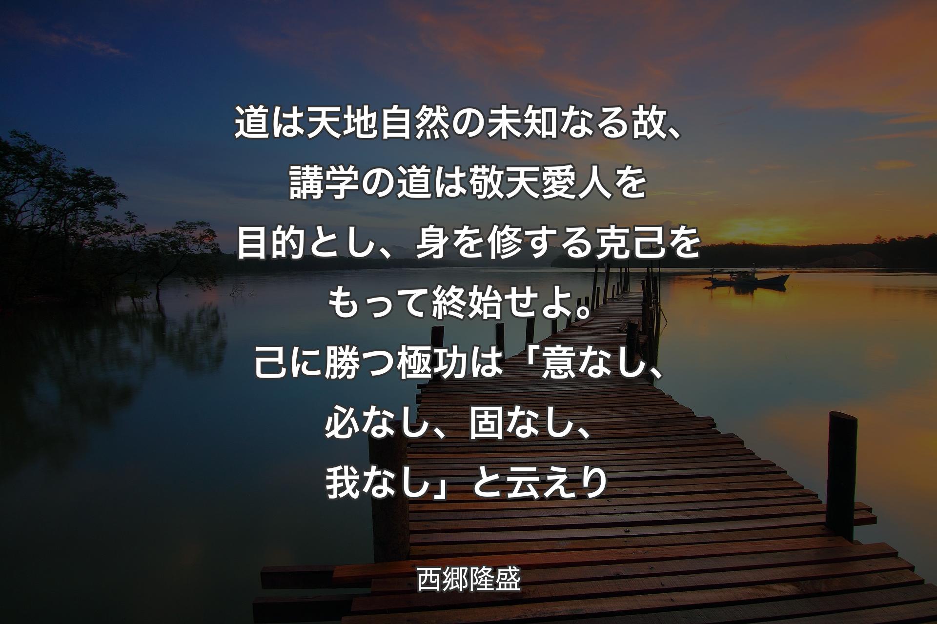 道は天地自然の未知なる故、講学の道は敬天愛人を目的とし、身を修する克己をもって終始せよ。己に勝つ極功は「意なし、必なし、固なし、我なし」と云えり - 西郷隆盛