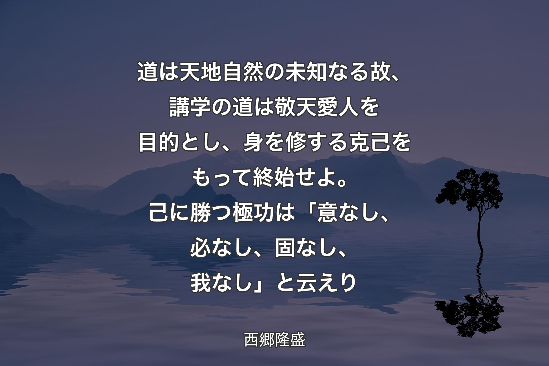 道は天地自然の未知なる故、講学の道は敬天愛人を目的とし、身を修する克己をもって終始せよ。己に勝つ極功は「意なし、必なし、固なし、我なし」と云えり - 西郷隆盛