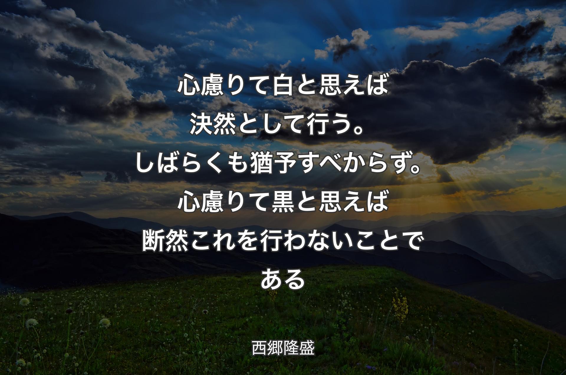 心慮りて白と思えば決然として行う。しばらくも猶予すべからず。心慮りて黒と思えば断然これを行わないことである - 西郷隆盛