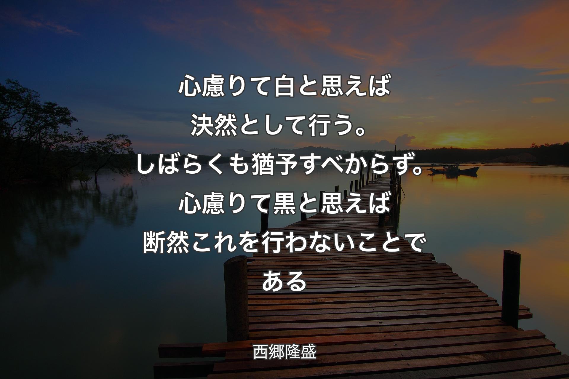 【背景3】心慮りて白と思えば決然として行う。しばらくも猶予すべからず。心慮りて黒と思えば断然これを行わないことである - 西郷隆盛