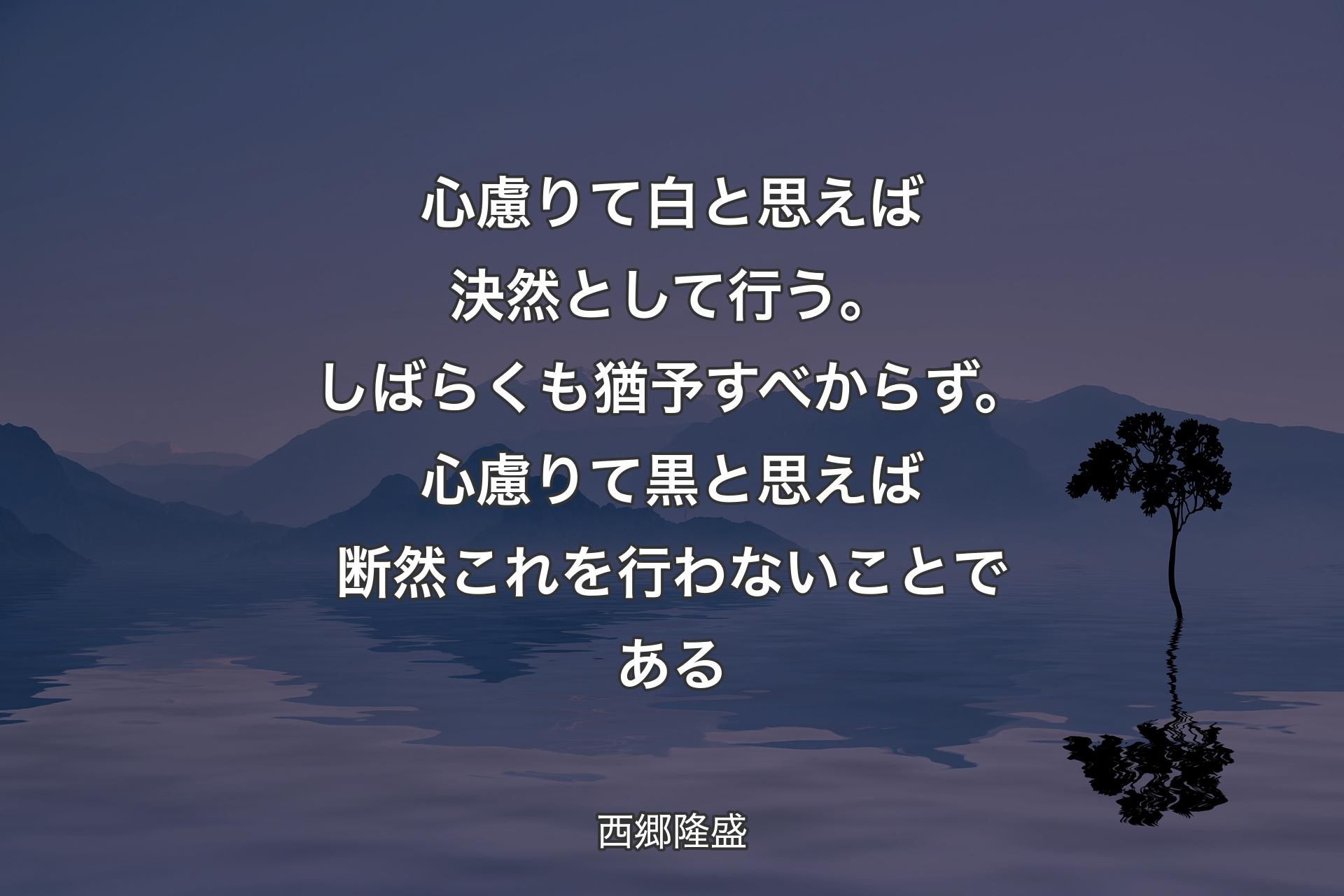 【背景4】心慮りて白と思えば決然として行う。しばらくも猶予すべからず。心慮りて黒と思えば断然これを行わないことである - 西郷隆盛