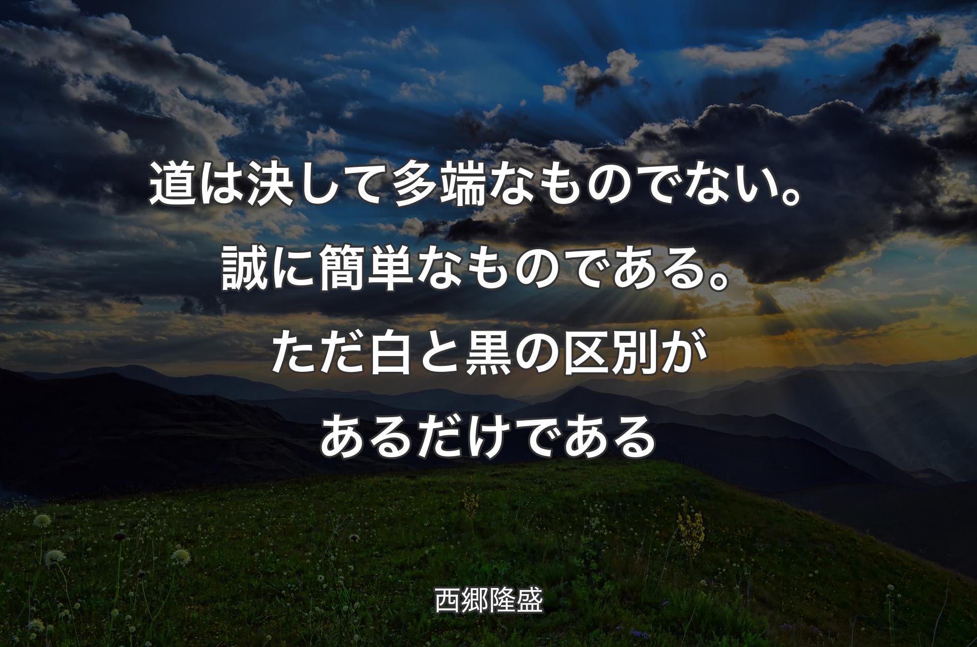 道は決して多端なものでない。誠に簡単なものである。ただ白と黒の区別があるだけである - 西郷隆盛