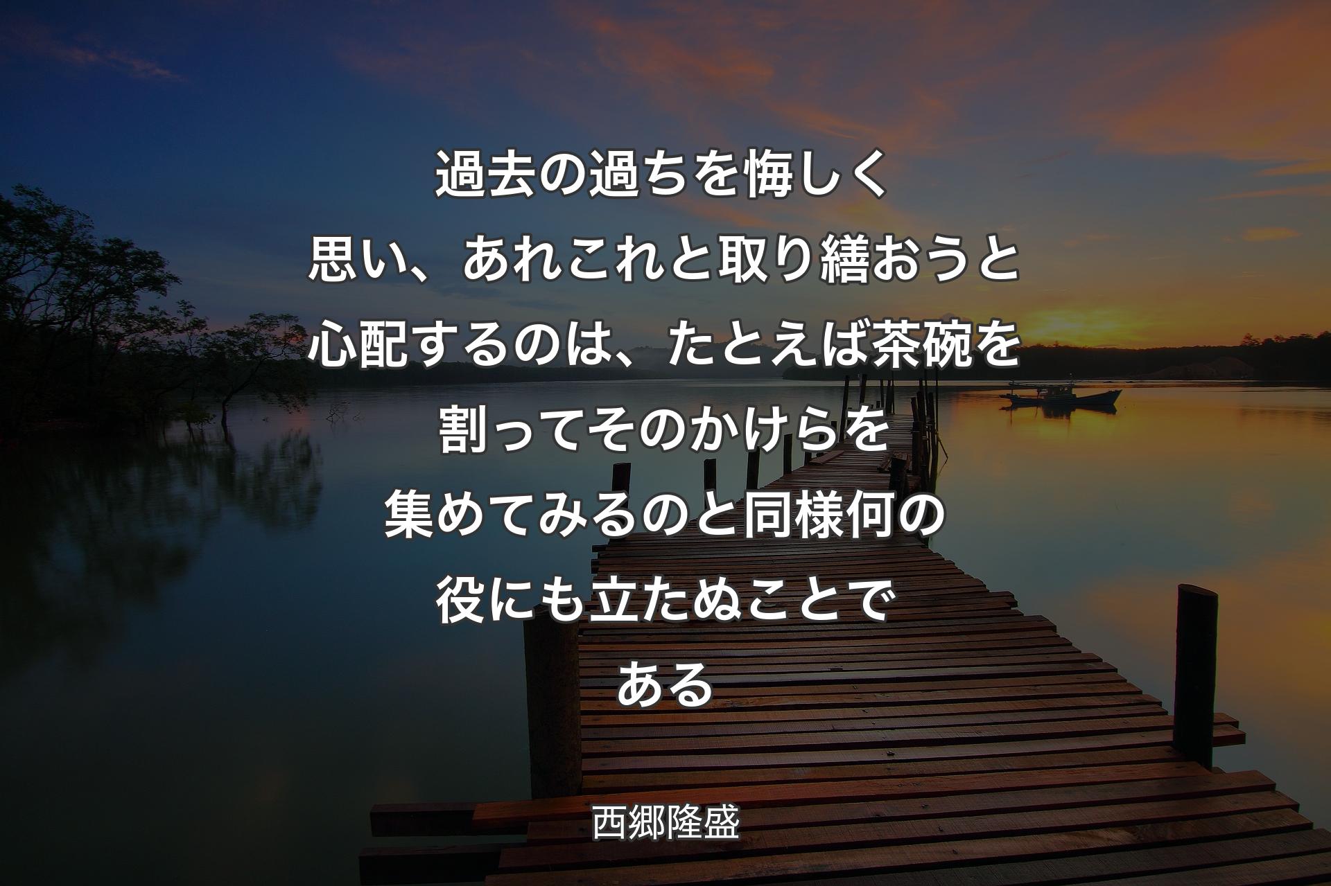 過去の過ちを悔しく思い、あれこれと取り繕おうと心配するのは、たとえば茶碗を割ってそのかけらを集めてみるのと同様何の役にも立たぬことである - 西郷隆盛