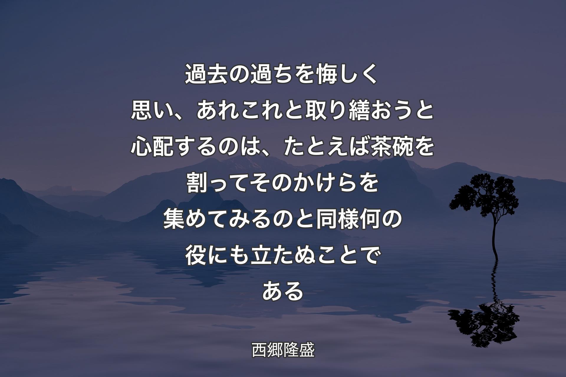 【背景4】過去の過ちを悔しく思い、あれこれと取り繕おうと心配するのは、たとえば茶碗を割ってそのかけらを集めてみるのと同様何の役にも立たぬことである - 西郷隆盛