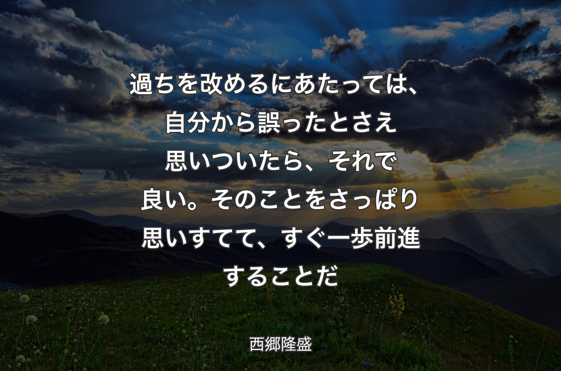 過ちを改めるにあたっては、自分から誤ったとさえ思いついたら、それで良い。そのことをさっぱり思いすてて、すぐ一歩前進することだ - 西郷隆盛