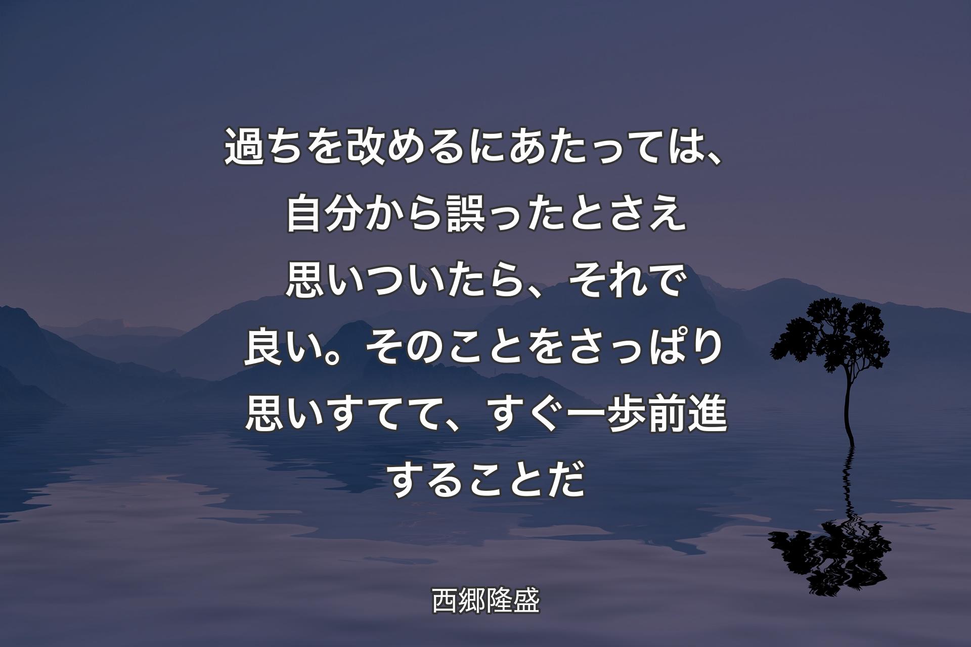 過ちを改めるにあたっては、自分から誤ったとさえ思いついたら、それで良い。そのことをさっぱり思いすてて、すぐ一歩前進することだ - 西郷隆盛