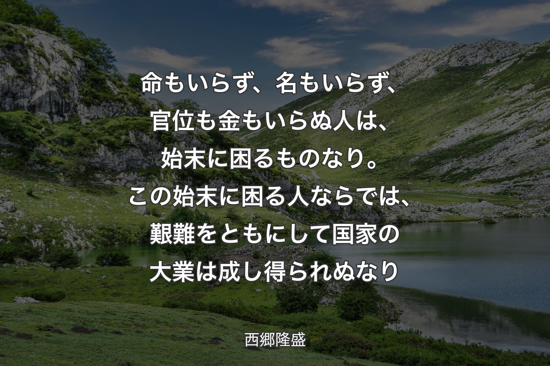 命もいらず、名もいらず、官位も金もいらぬ人は、始末に困るものなり。この始末に困る人ならでは、艱難をともにして国家の大業は成し得られぬなり - 西郷隆盛