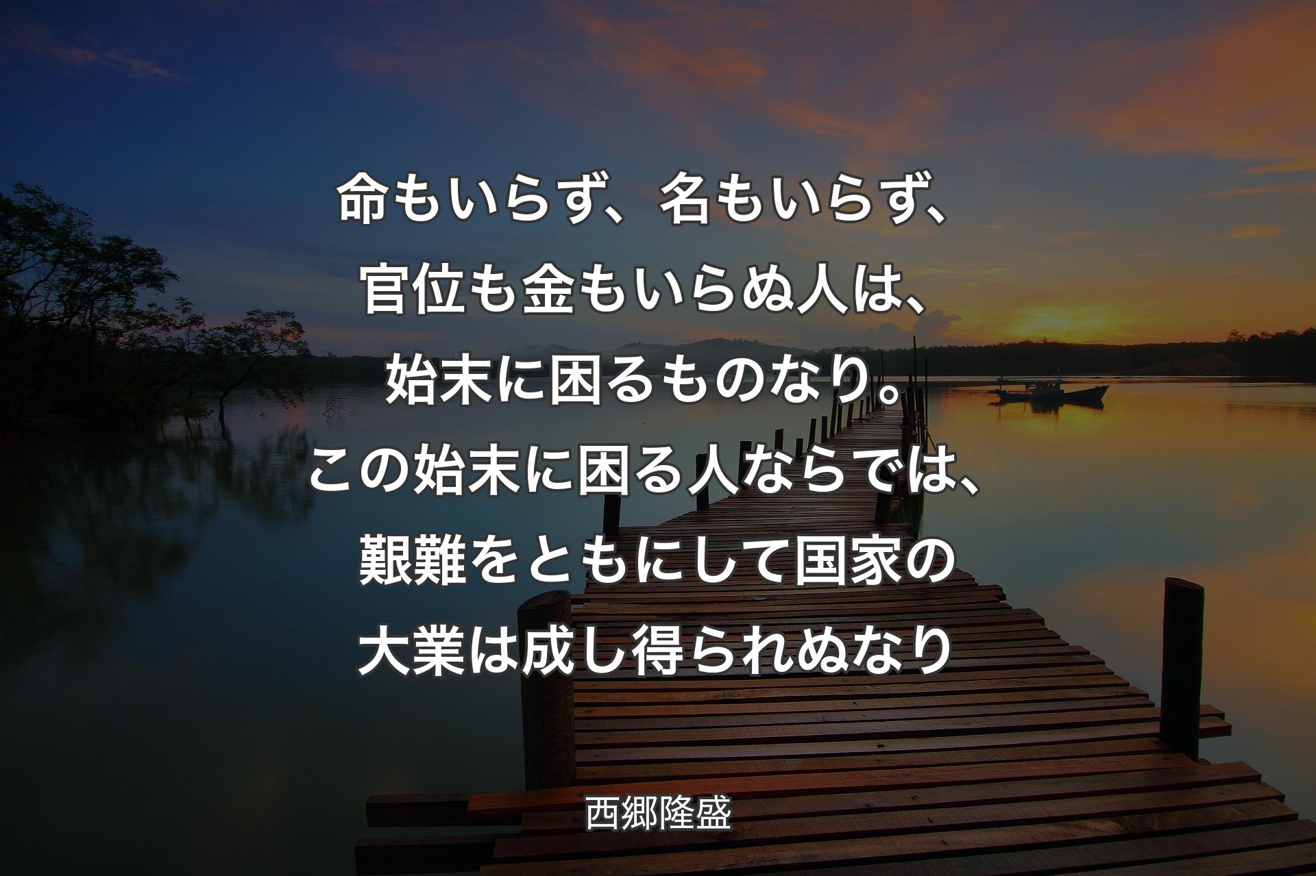 【背景3】命もいらず、名もいらず、官位も金もいらぬ人は、始末に困るものなり。この始末に困る人ならでは、艱難をともにして国家の大業は成し得られぬなり - 西郷隆盛