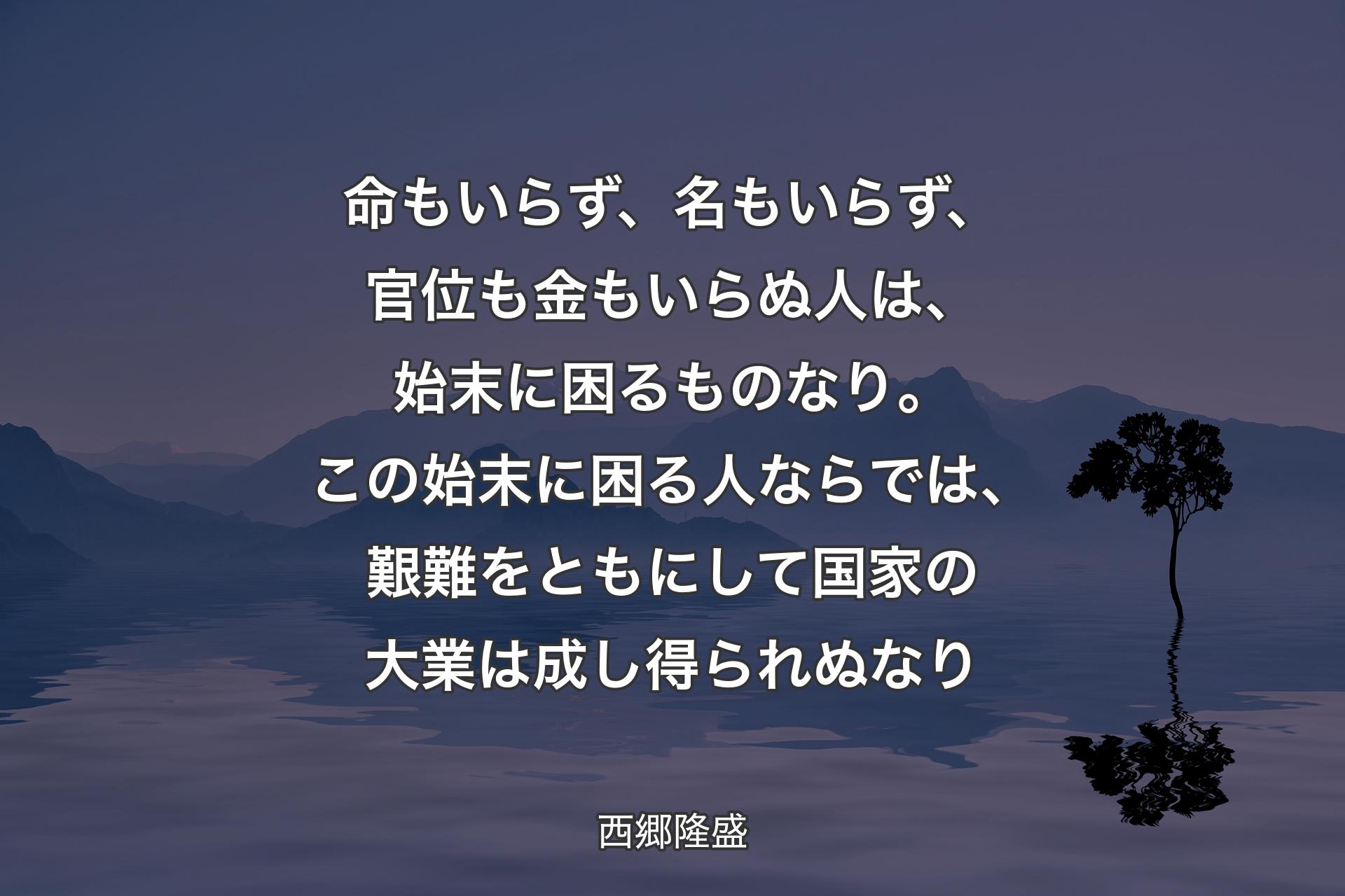 【背景4】命もいらず、名もいらず、官位も金もいらぬ人は、始末に困るものなり。この始末に困る人ならでは、艱難をともにして国家の大業は成し得られぬなり - 西郷隆盛