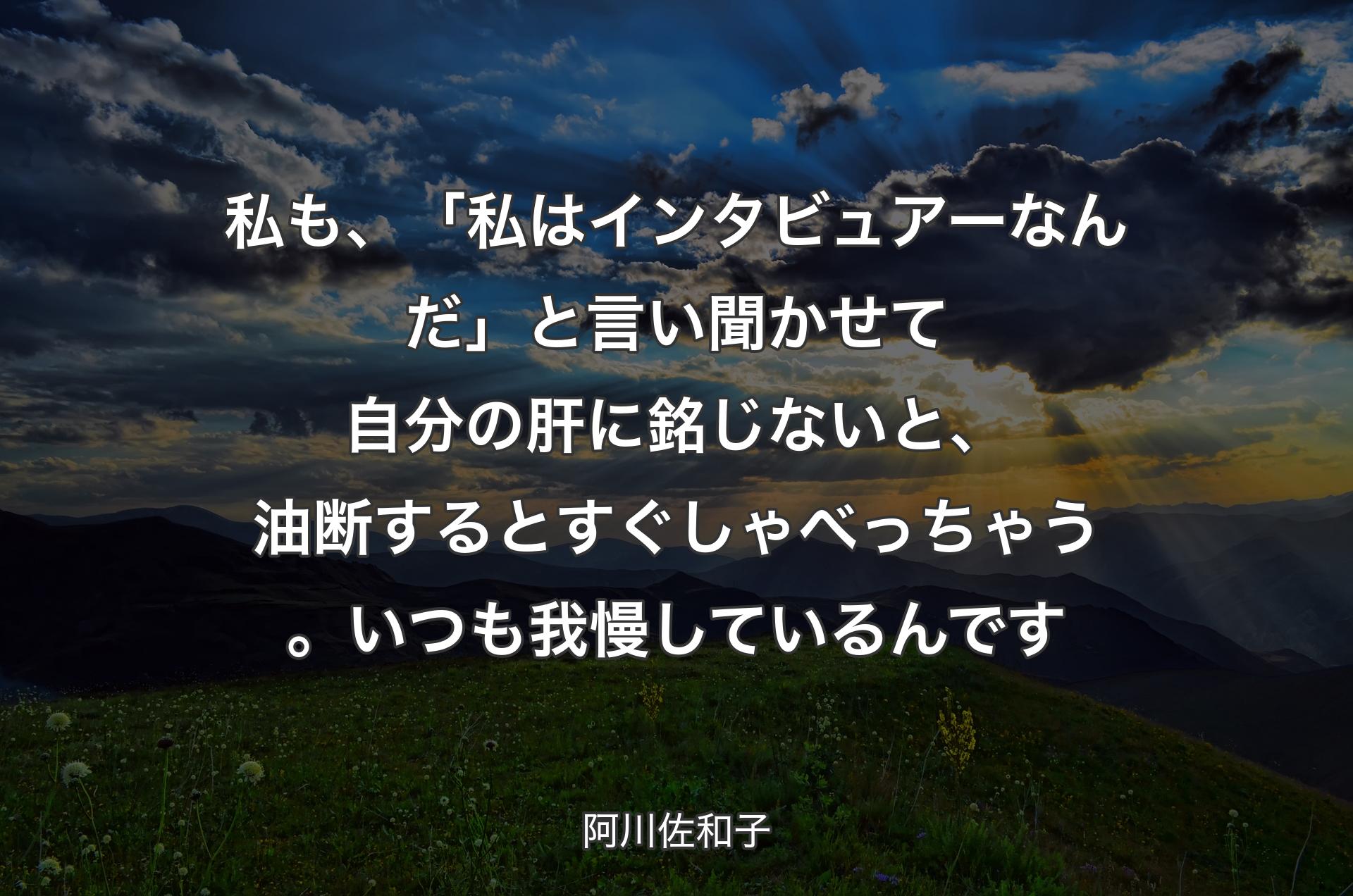 私も、「私はインタビュアーなんだ」と言い聞かせて自分の肝に銘じないと、油断するとすぐしゃべっちゃう。いつも我慢しているんです - 阿川佐和子