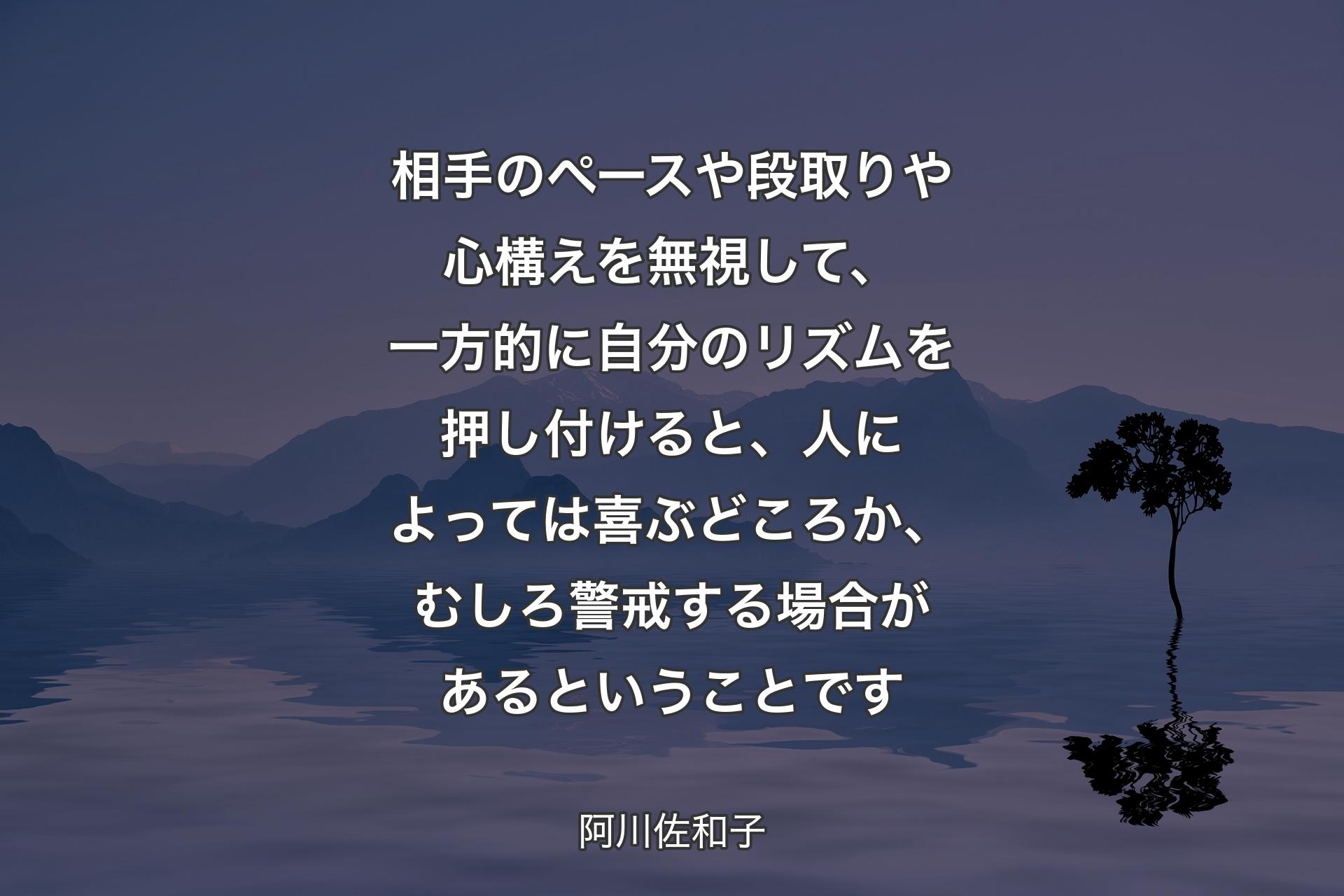 相手のペースや段取りや心構えを無視して、一方的に自分のリズムを押し付けると、人によっては喜ぶどころか、むしろ警戒する場合があるということです - 阿川佐和子