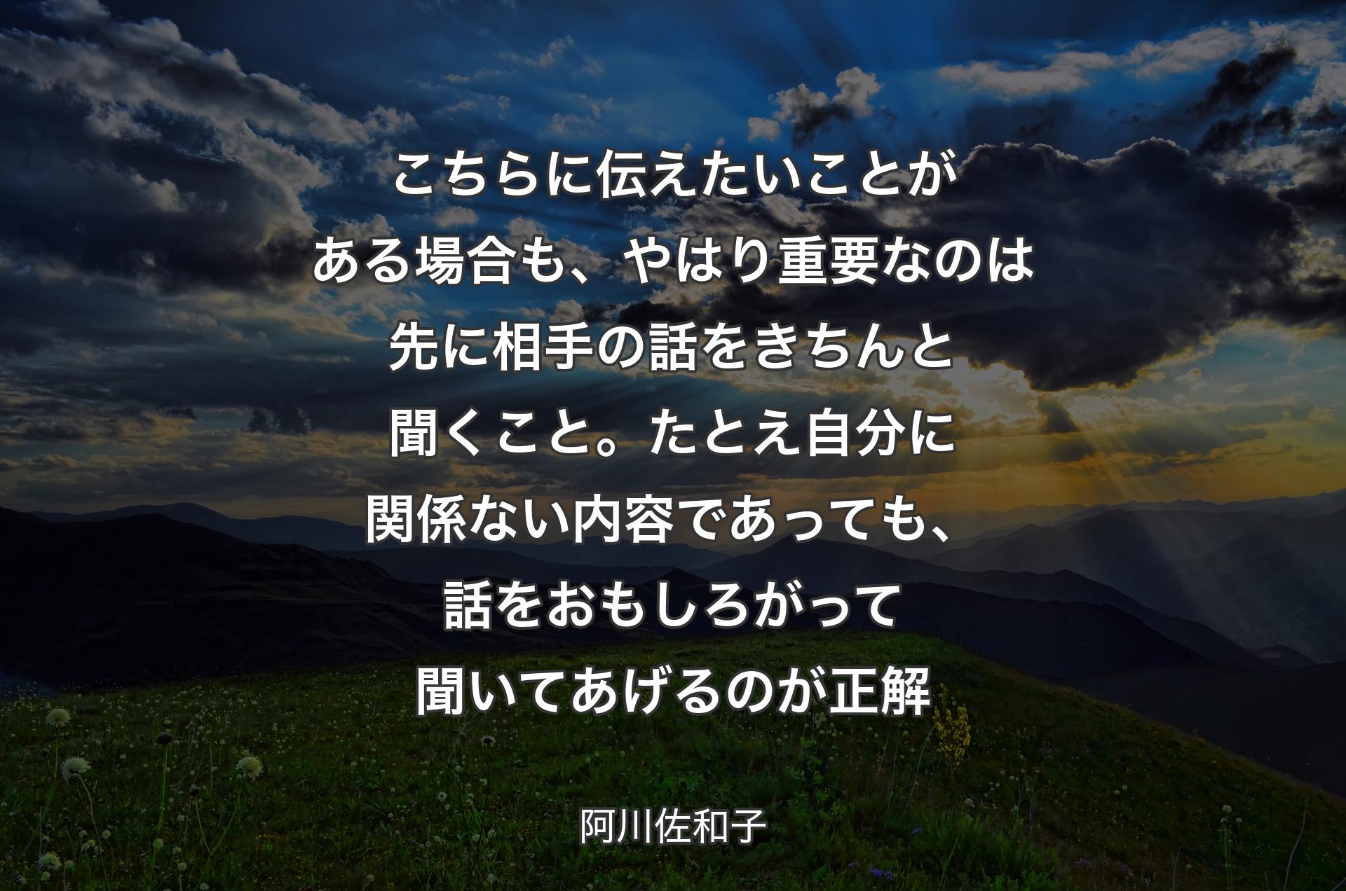 こちらに伝えたいことがある場合も、やはり重要なのは先に相手の話をきちんと聞くこと。たとえ自分に関係ない内容であっても、話をおもしろがって聞いてあげるのが正解 - 阿川佐和子