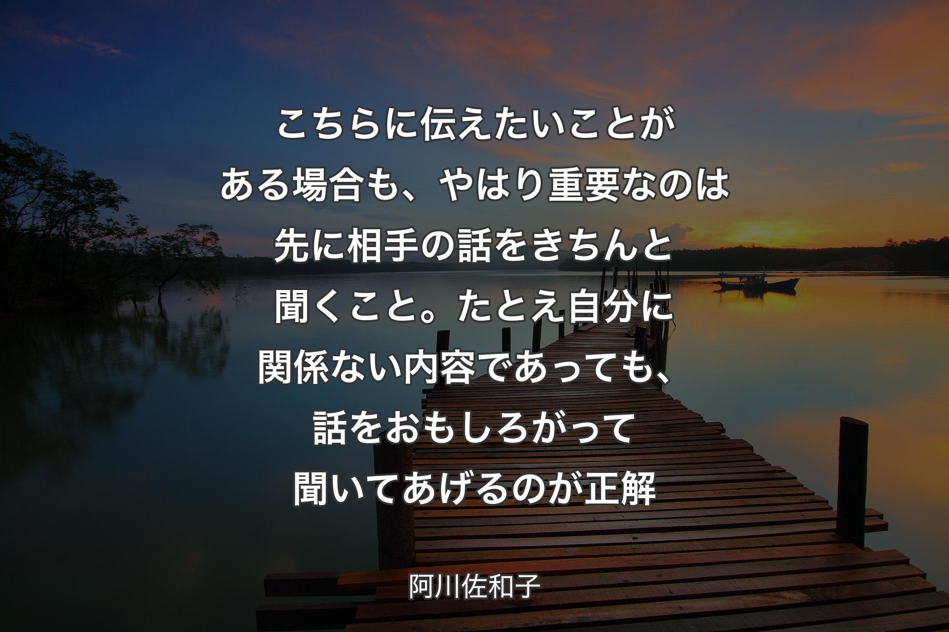 こちらに伝えたいことがある場合も、やはり重要なのは先に相手の話をきちんと聞くこと。たとえ自分に関係ない内容であっても、話をおもしろがって聞いてあげるのが正解 - 阿川佐和子