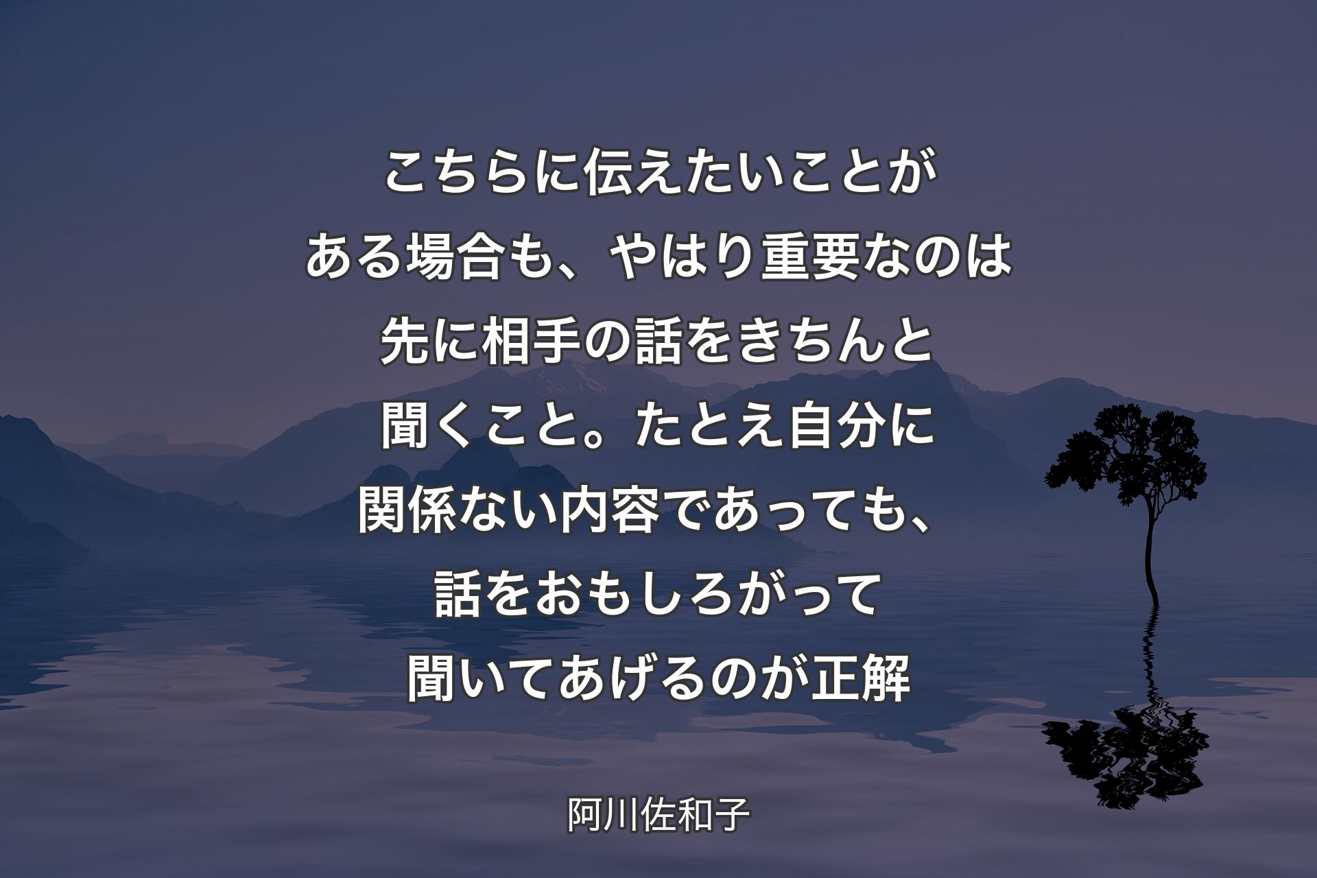 【背景4】こちらに伝えたいことがある場合も、やはり重要なのは先に相手の話をきちんと聞くこと。たとえ自分に関係ない内容であっても、話をおもしろがって聞いてあげるのが正解 - 阿川佐和子