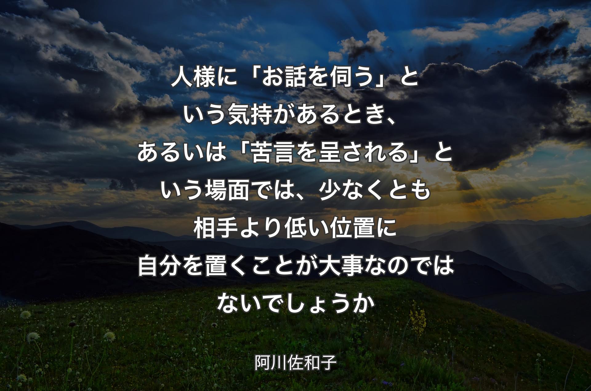 人様に「お話を伺う」という気持があるとき、あるいは「苦言を呈される」という場面では、少なくとも相手より低��い位置に自分を置くことが大事なのではないでしょうか - 阿川佐和子