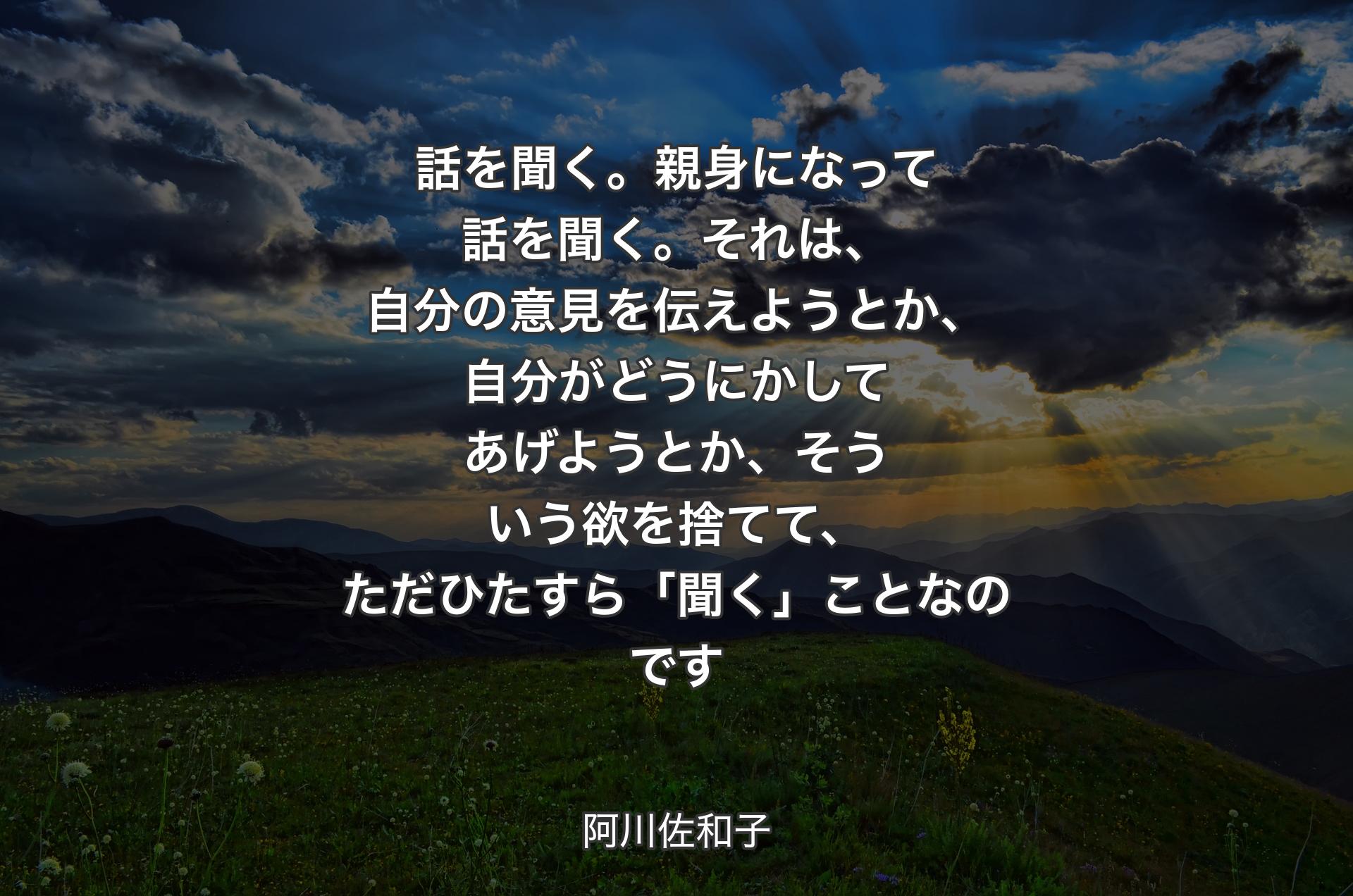 話を聞く。親身になって話を聞く。それは、自分の意見を伝えようとか、自分がどうにかしてあげようとか、そういう欲を捨てて、ただひたすら「聞く」ことなのです - 阿川佐和子