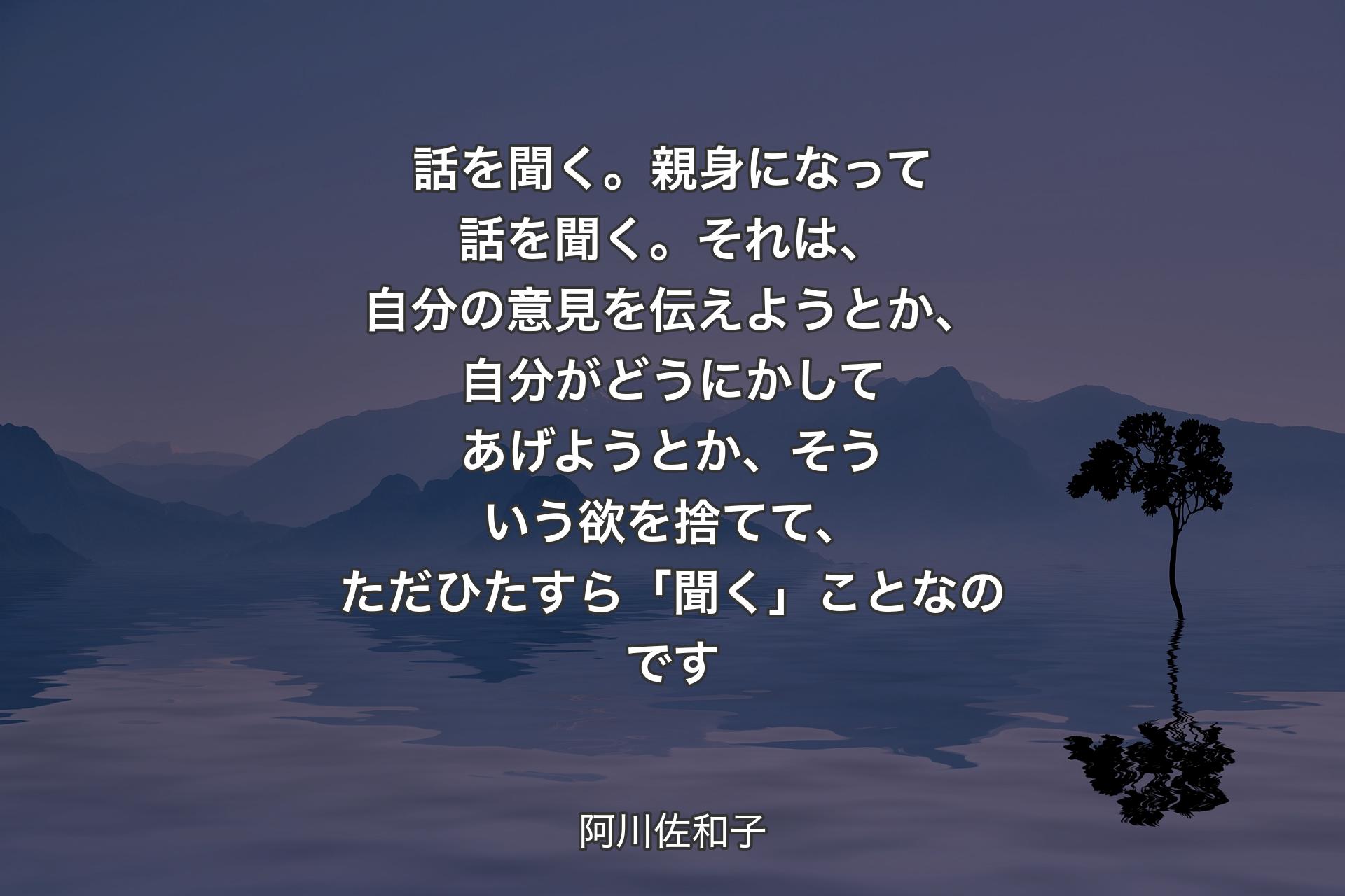 話を聞く。親身になって話を聞く。それは、自分��の意見を伝えようとか、自分がどうにかしてあげようとか、そういう欲を捨てて、ただひたすら「聞く」ことなのです - 阿川佐和子