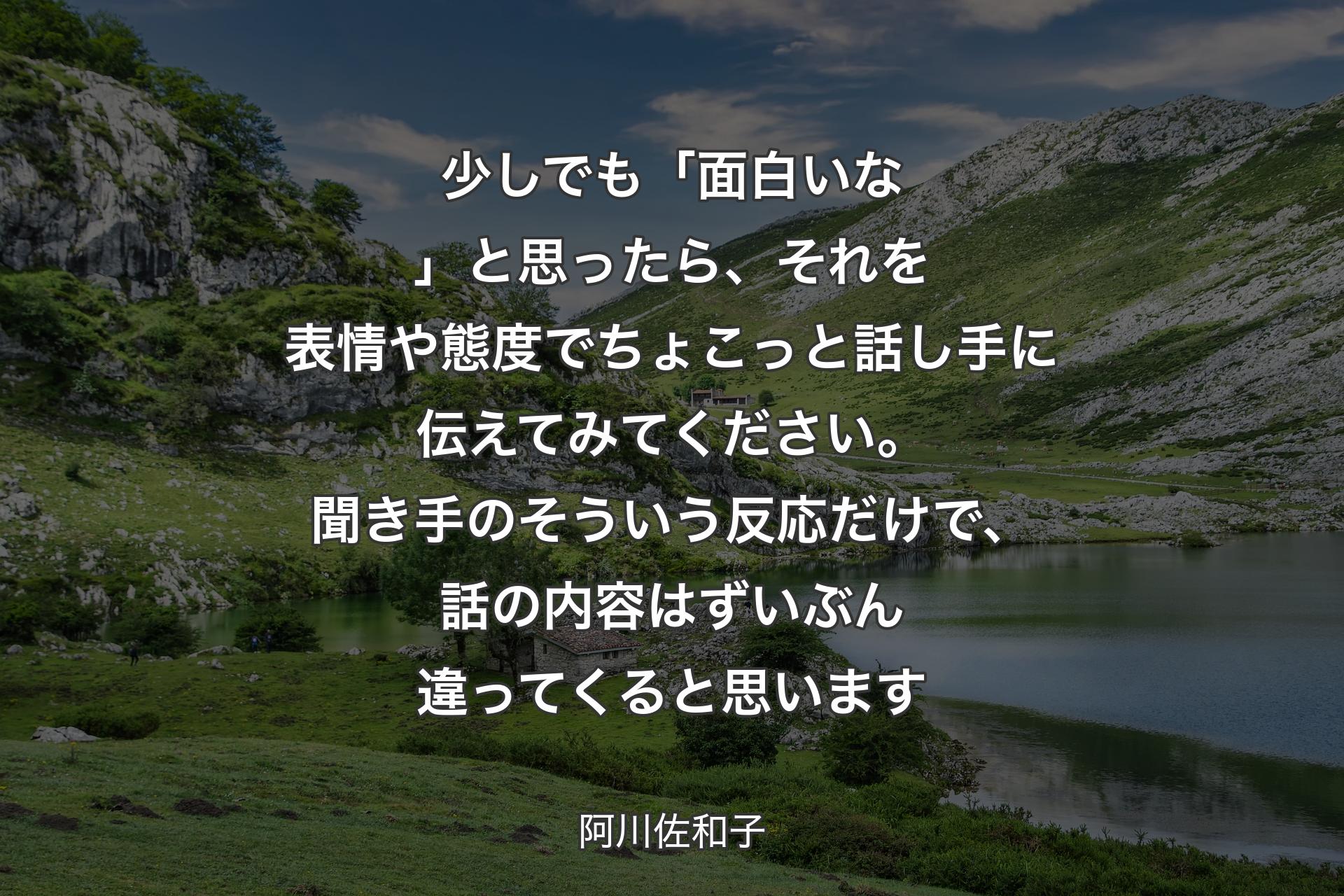 少しでも「面白いな」と思ったら、それを表情や態度でちょこっと話し手に伝えてみてください。聞き手のそういう反応だけで、話の内容はずいぶん違ってくると思います - 阿川佐和子