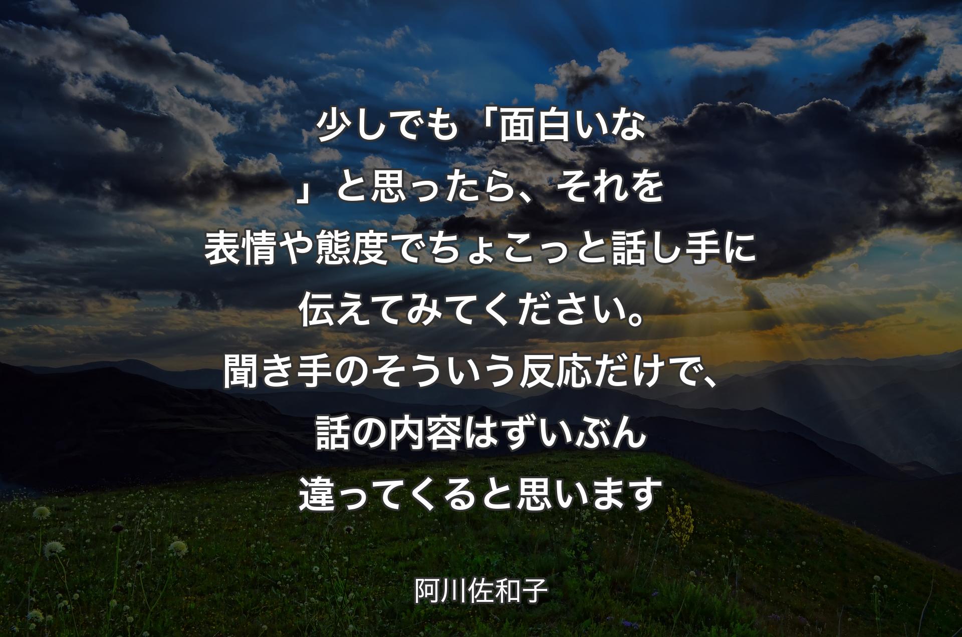 少しでも「面白いな」と思ったら、それを表情や態度でちょこっと話し手に伝えてみてください。聞き手のそういう反応だけで、話の内容はずいぶん違ってくると思います - 阿川佐和子