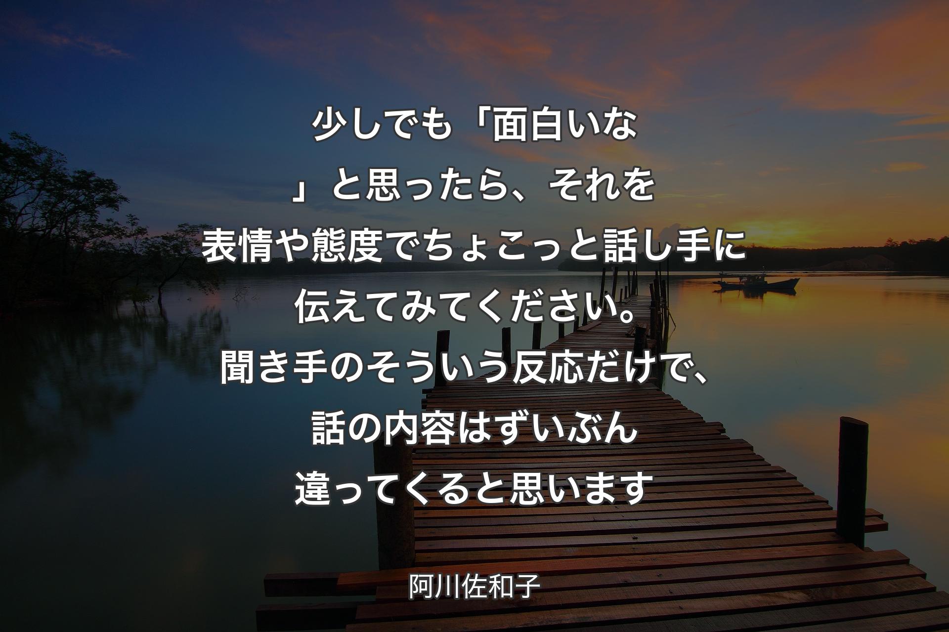 【背景3】少しでも「面白いな」と思ったら、それを表情や態度でちょこっと話し手に伝えてみてください。聞き手のそういう反応だけで、話の内容はずいぶん違ってくると思います - 阿川佐和子