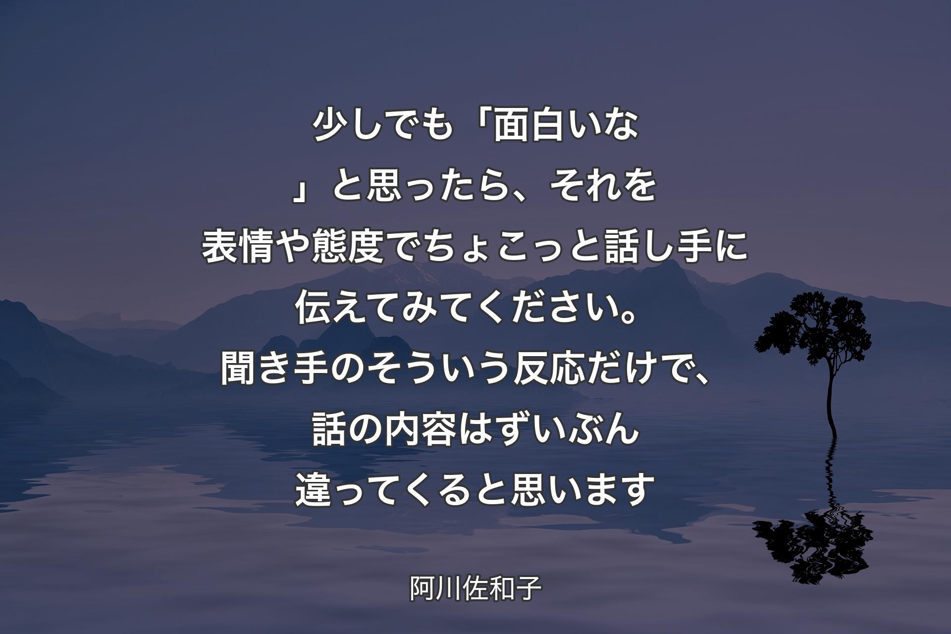 【背景4】少しでも「面白いな」と思ったら、それを表情や態度でちょこっと話し手に伝えてみてください。聞き手のそういう反応だけで、話の内容はずいぶん違ってくると思います - 阿川佐和子