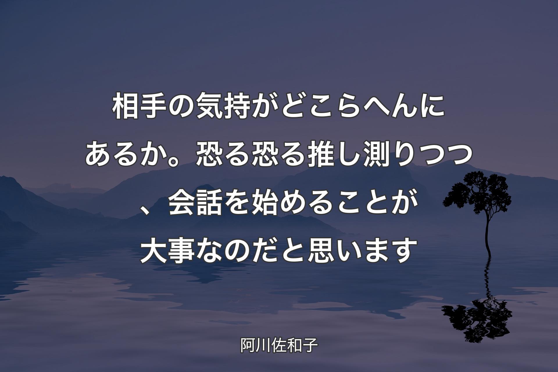 相手の気持がどこらへんにあるか。恐る恐る推し測りつつ、会話を始めることが大事なのだと思います - 阿川佐和子