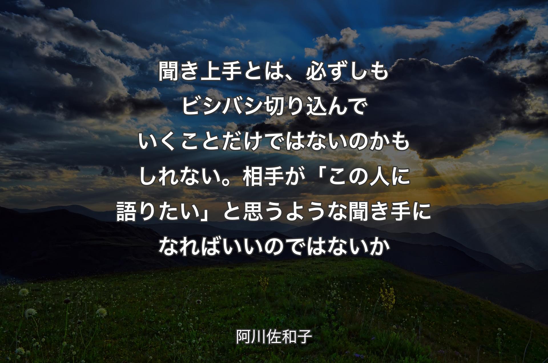 聞き上手とは、必ずしもビシバシ切り込んでいくことだけではないのかもしれない。相手が「この人に語りたい」と思うような聞き手になればいいのではないか - 阿川佐和子