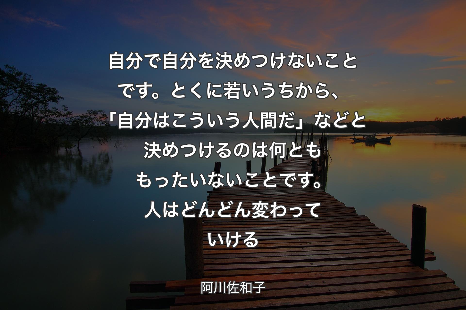 自分で自分を決めつけないことです。とくに若いうちから、「自分はこういう人間だ」などと決めつけるのは何とももったいないことです。人はどんどん変わっていける - 阿川佐和子