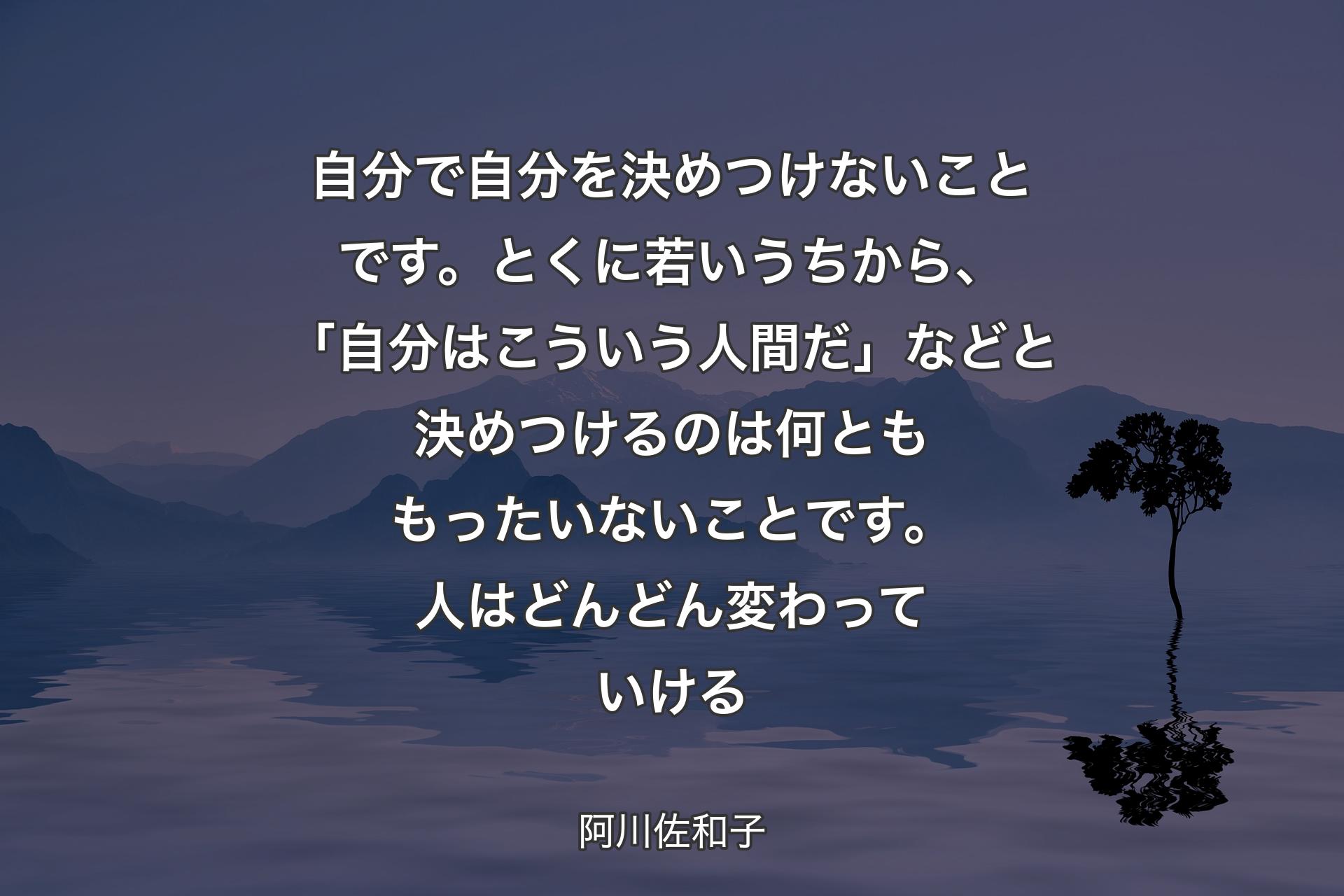 自分で自分を決めつけないことです。とくに若いうちから、「自分はこういう人間だ」などと決めつけるのは何とももったいないことです。人はどんどん変わっていける - 阿川佐和子