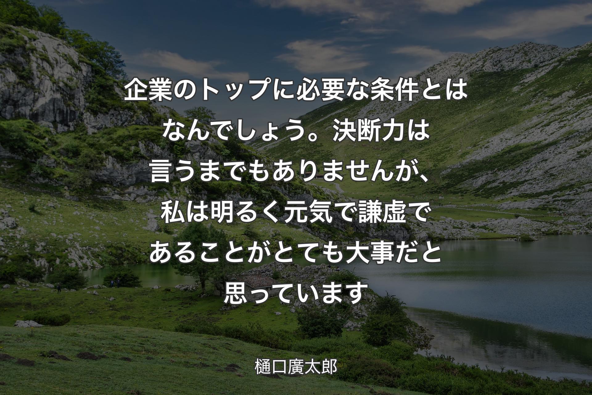 企業のトップに必要な条件とはなんでしょう。決断力は言うまでもありませんが、私は明るく元気で謙虚であることがとても大事だと思っています - 樋口廣太郎