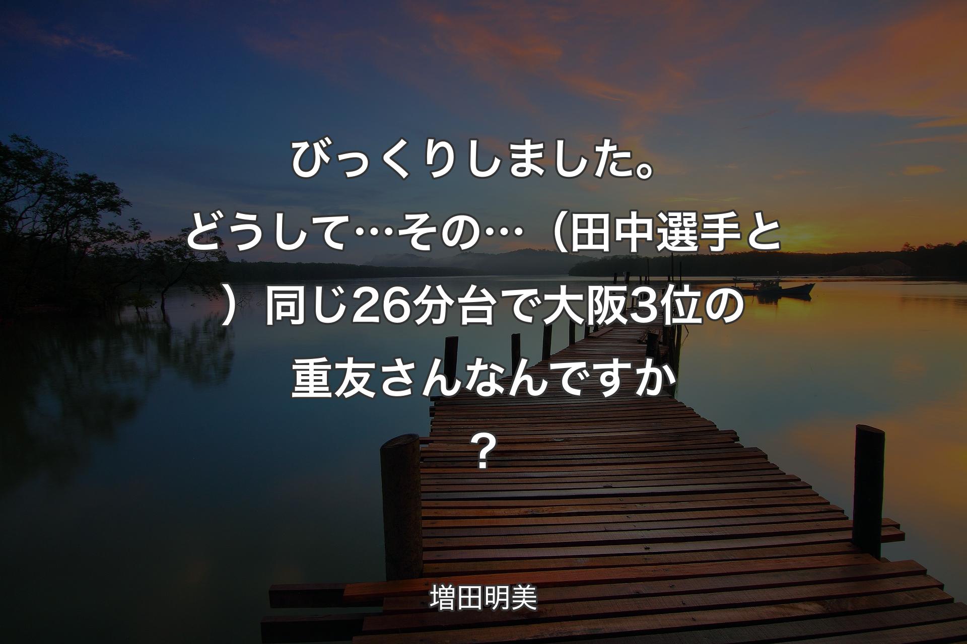 【背景3】びっくりしました。どうして…その…（田中選手と）同じ26分台で 大阪3位の重友さんなんですか？ - 増田明美