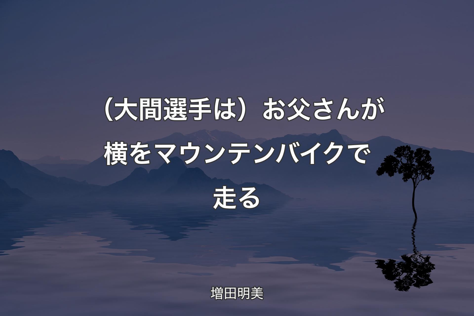 【背景4】（大間選手は）お父さんが横をマウンテンバイクで走る - 増田明美