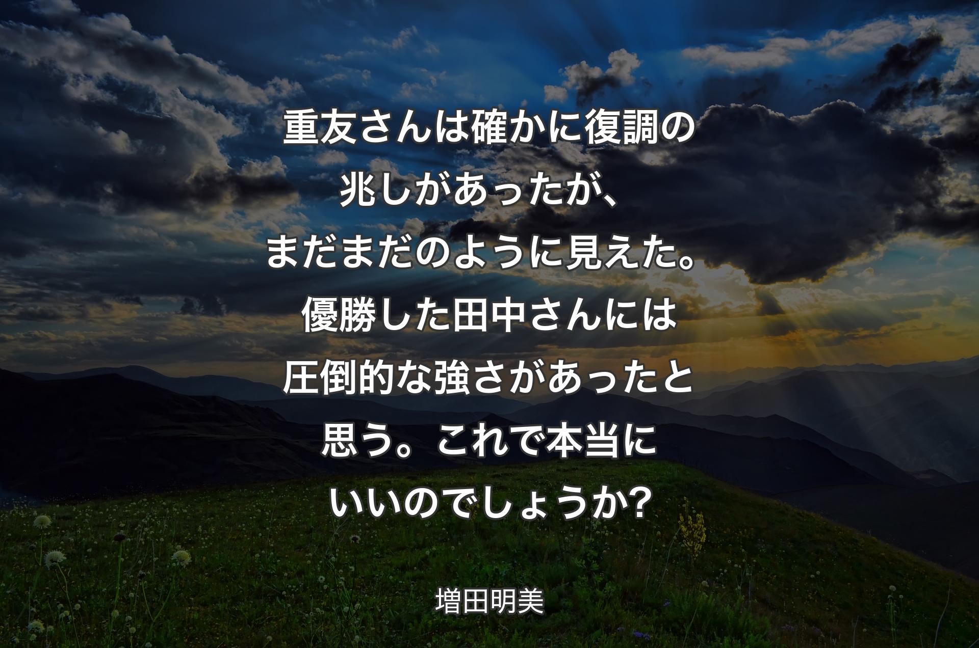 重友さんは確かに復調の兆しがあったが、まだまだのように見えた。優勝した田中さんには圧倒的な強さがあったと思う。これで本当にいいのでしょうか? - 増田明美