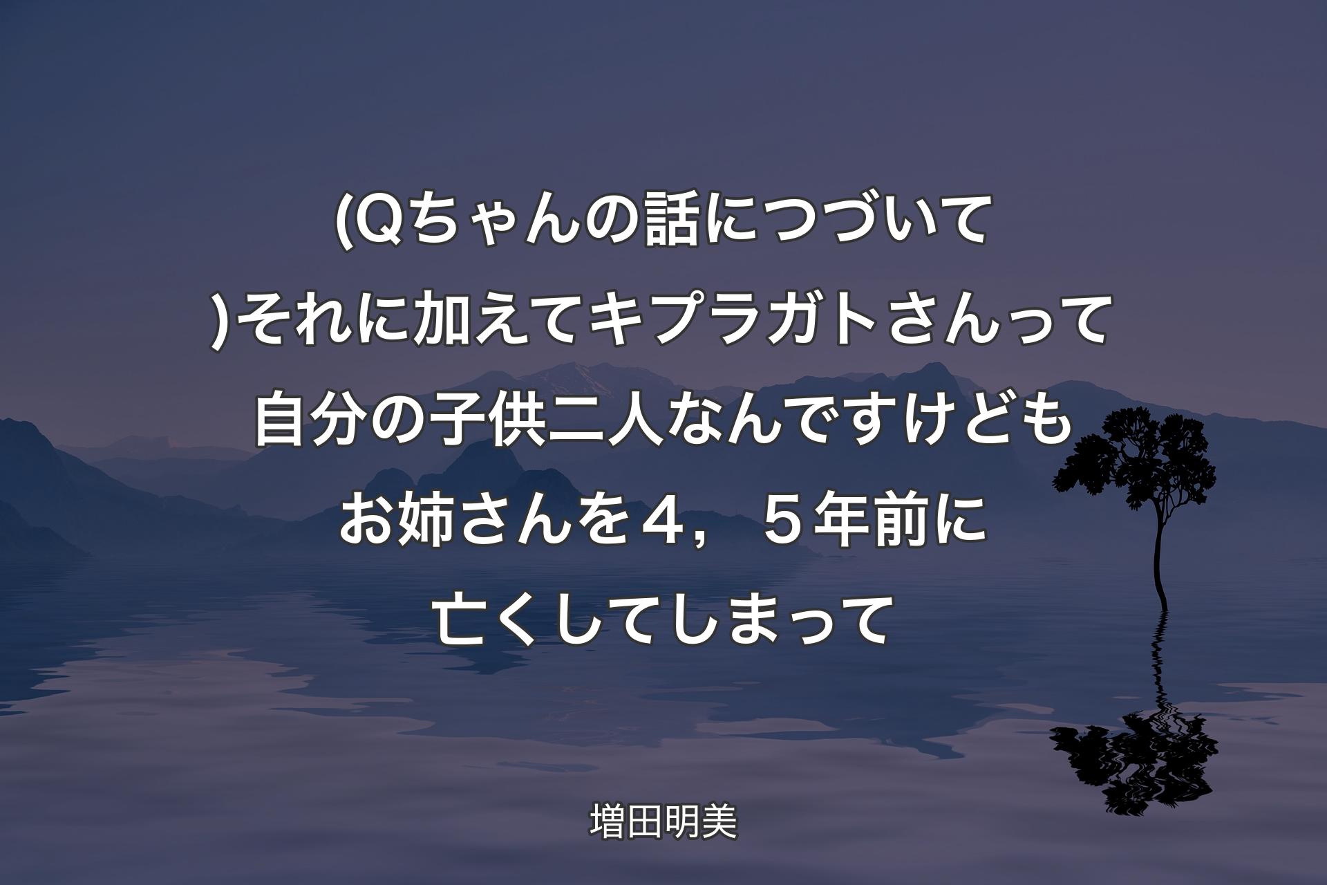 【背景4】(Qちゃんの話につづいて)それに加えてキプラガトさんって自分の子供二人なんですけども お姉さんを４，５年前に亡くしてしまって - 増田明美