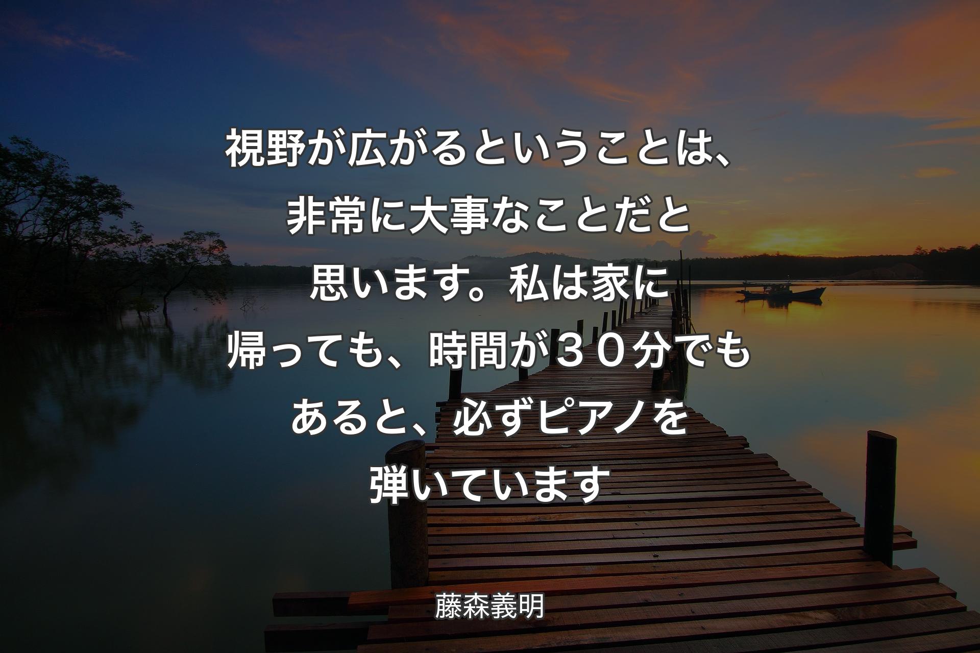 【背景3】視野が広がるということは、非常に大事なことだと思います。私は家に帰っても、時間が３０分でもあると、必ずピアノを弾いています - 藤森義明