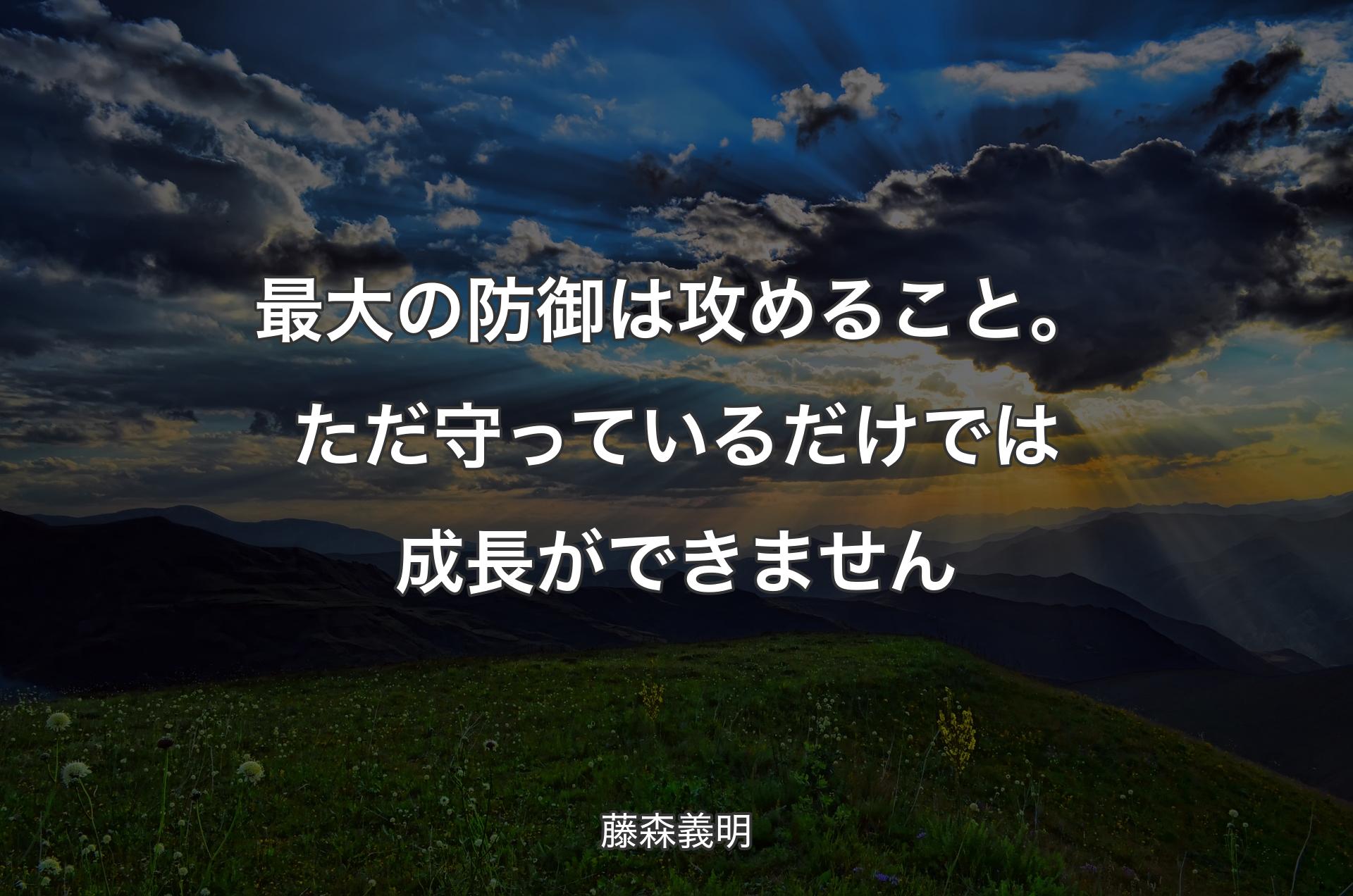 最大の防御は攻めること。ただ守っているだけでは成長ができません - 藤森義明