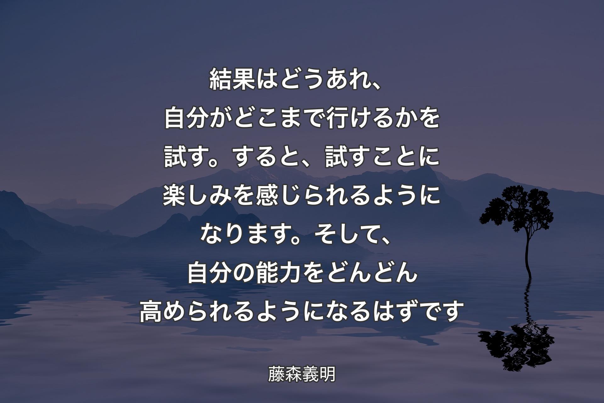 結果はどうあれ、自分がどこまで行けるかを試す。すると、試すことに楽しみを感じられるようになります。そして、自分の能力をどんどん高められるようになるはずです - 藤森義明