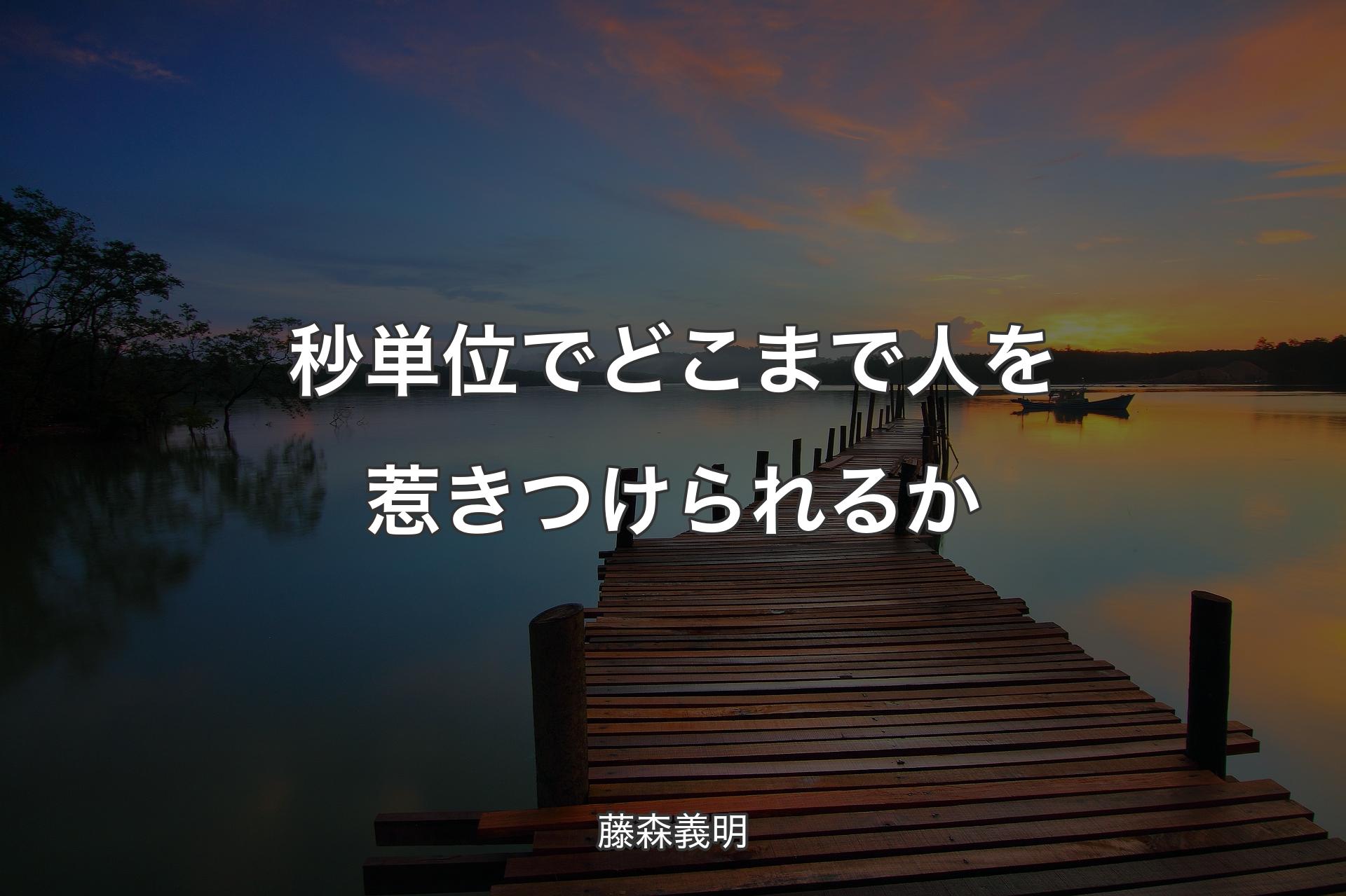 秒単位でどこまで人を惹きつけられるか - 藤森義明