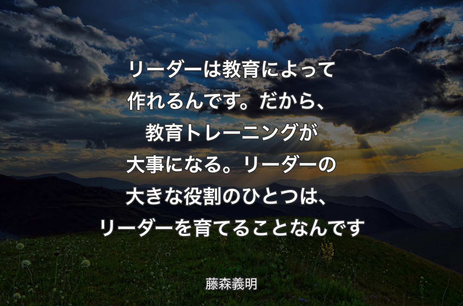 リーダーは教育によって作れるんです。だから、教育トレーニングが大事になる。リーダーの大きな役割のひとつは、リーダーを育てることなんです - 藤森義明